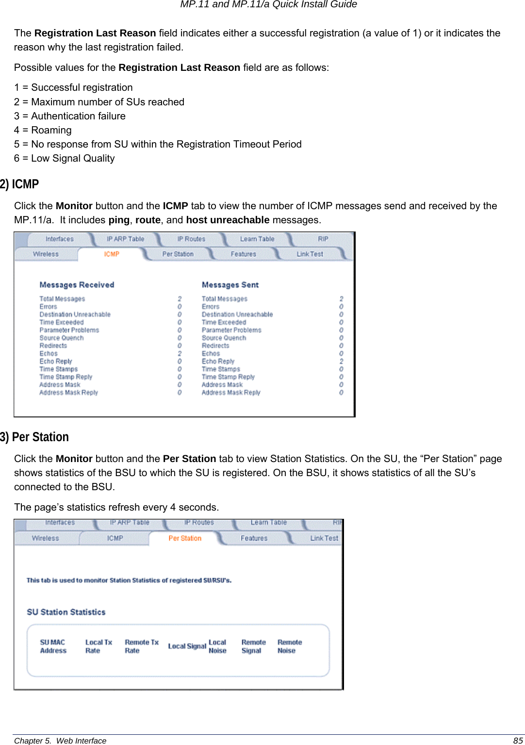 MP.11 and MP.11/a Quick Install Guide Chapter 5.  Web Interface    85 The Registration Last Reason field indicates either a successful registration (a value of 1) or it indicates the reason why the last registration failed. Possible values for the Registration Last Reason field are as follows: 1 = Successful registration 2 = Maximum number of SUs reached 3 = Authentication failure 4 = Roaming 5 = No response from SU within the Registration Timeout Period 6 = Low Signal Quality 2) ICMP Click the Monitor button and the ICMP tab to view the number of ICMP messages send and received by the MP.11/a.  It includes ping, route, and host unreachable messages.  3) Per Station Click the Monitor button and the Per Station tab to view Station Statistics. On the SU, the “Per Station” page shows statistics of the BSU to which the SU is registered. On the BSU, it shows statistics of all the SU’s connected to the BSU. The page’s statistics refresh every 4 seconds.  