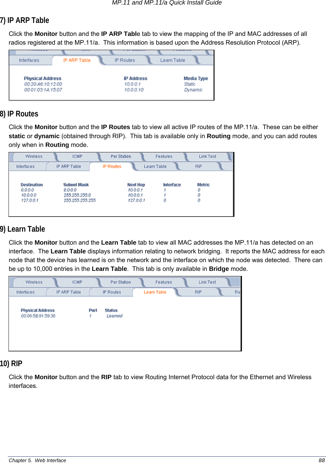 MP.11 and MP.11/a Quick Install Guide Chapter 5.  Web Interface    88 7) IP ARP Table Click the Monitor button and the IP ARP Table tab to view the mapping of the IP and MAC addresses of all radios registered at the MP.11/a.  This information is based upon the Address Resolution Protocol (ARP).  8) IP Routes Click the Monitor button and the IP Routes tab to view all active IP routes of the MP.11/a.  These can be either static or dynamic (obtained through RIP).  This tab is available only in Routing mode, and you can add routes only when in Routing mode.  9) Learn Table Click the Monitor button and the Learn Table tab to view all MAC addresses the MP.11/a has detected on an interface.  The Learn Table displays information relating to network bridging.  It reports the MAC address for each node that the device has learned is on the network and the interface on which the node was detected.  There can be up to 10,000 entries in the Learn Table.  This tab is only available in Bridge mode.     10) RIP Click the Monitor button and the RIP tab to view Routing Internet Protocol data for the Ethernet and Wireless interfaces.  