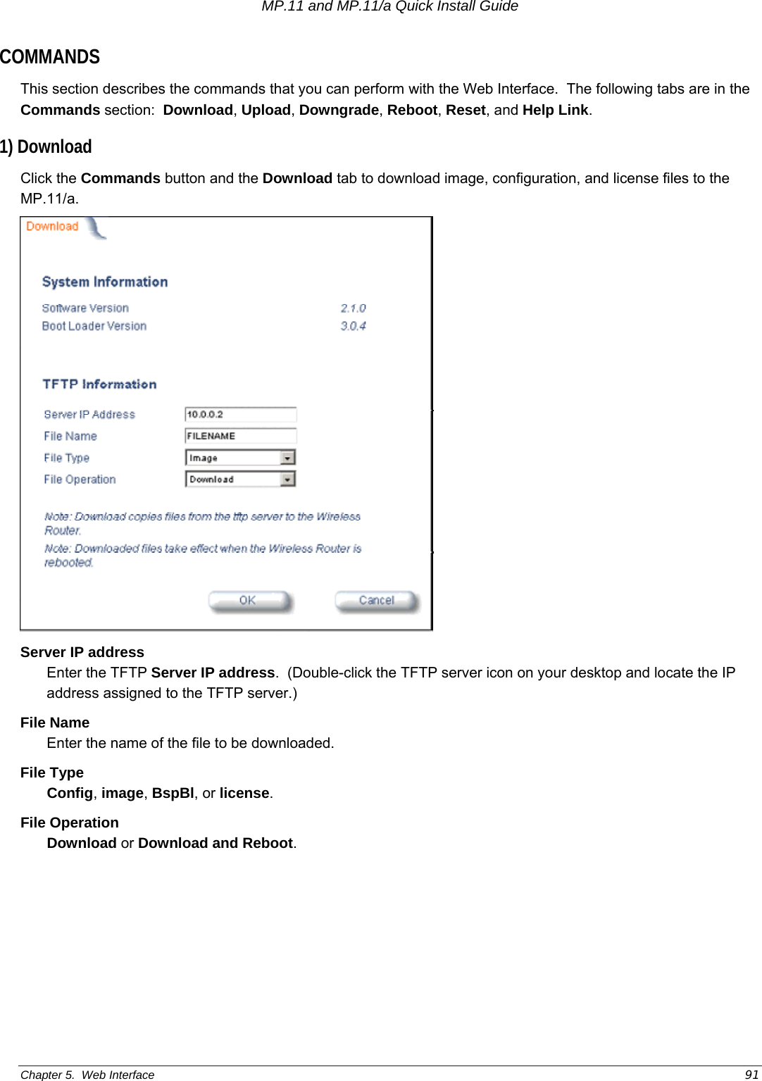 MP.11 and MP.11/a Quick Install Guide Chapter 5.  Web Interface    91 COMMANDS This section describes the commands that you can perform with the Web Interface.  The following tabs are in the Commands section:  Download, Upload, Downgrade, Reboot, Reset, and Help Link. 1) Download Click the Commands button and the Download tab to download image, configuration, and license files to the MP.11/a.  Server IP address Enter the TFTP Server IP address.  (Double-click the TFTP server icon on your desktop and locate the IP address assigned to the TFTP server.) File Name Enter the name of the file to be downloaded. File Type Config, image, BspBl, or license. File Operation Download or Download and Reboot. 