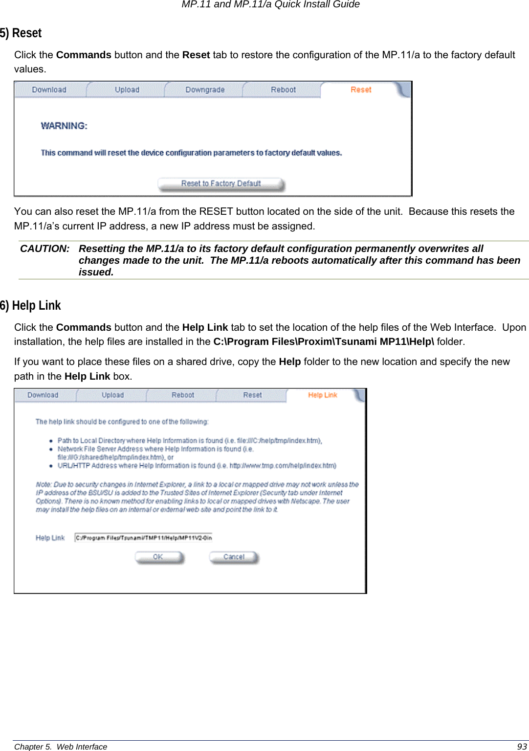 MP.11 and MP.11/a Quick Install Guide Chapter 5.  Web Interface    93 5) Reset Click the Commands button and the Reset tab to restore the configuration of the MP.11/a to the factory default values.  You can also reset the MP.11/a from the RESET button located on the side of the unit.  Because this resets the MP.11/a’s current IP address, a new IP address must be assigned. CAUTION:  Resetting the MP.11/a to its factory default configuration permanently overwrites all changes made to the unit.  The MP.11/a reboots automatically after this command has been issued. 6) Help Link Click the Commands button and the Help Link tab to set the location of the help files of the Web Interface.  Upon installation, the help files are installed in the C:\Program Files\Proxim\Tsunami MP11\Help\ folder. If you want to place these files on a shared drive, copy the Help folder to the new location and specify the new path in the Help Link box.  