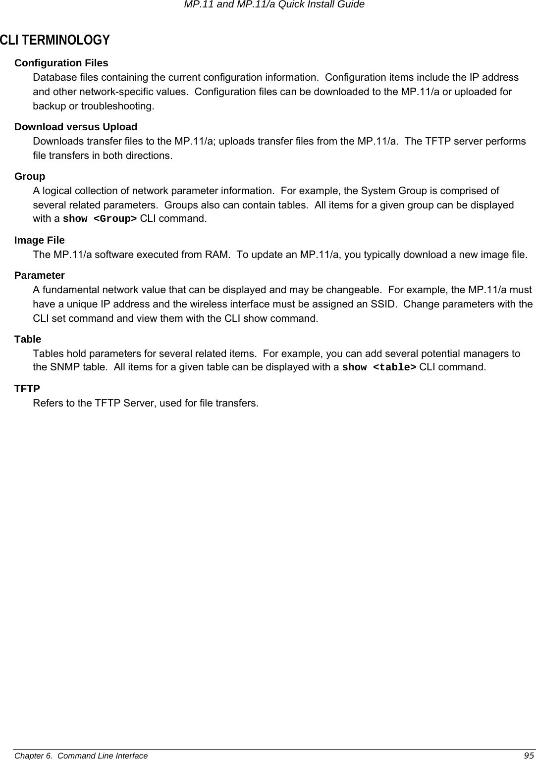 MP.11 and MP.11/a Quick Install Guide Chapter 6.  Command Line Interface    95 CLI TERMINOLOGY Configuration Files Database files containing the current configuration information.  Configuration items include the IP address and other network-specific values.  Configuration files can be downloaded to the MP.11/a or uploaded for backup or troubleshooting. Download versus Upload Downloads transfer files to the MP.11/a; uploads transfer files from the MP.11/a.  The TFTP server performs file transfers in both directions. Group A logical collection of network parameter information.  For example, the System Group is comprised of several related parameters.  Groups also can contain tables.  All items for a given group can be displayed with a show &lt;Group&gt; CLI command. Image File The MP.11/a software executed from RAM.  To update an MP.11/a, you typically download a new image file.   Parameter A fundamental network value that can be displayed and may be changeable.  For example, the MP.11/a must have a unique IP address and the wireless interface must be assigned an SSID.  Change parameters with the CLI set command and view them with the CLI show command. Table Tables hold parameters for several related items.  For example, you can add several potential managers to the SNMP table.  All items for a given table can be displayed with a show &lt;table&gt; CLI command. TFTP Refers to the TFTP Server, used for file transfers. 