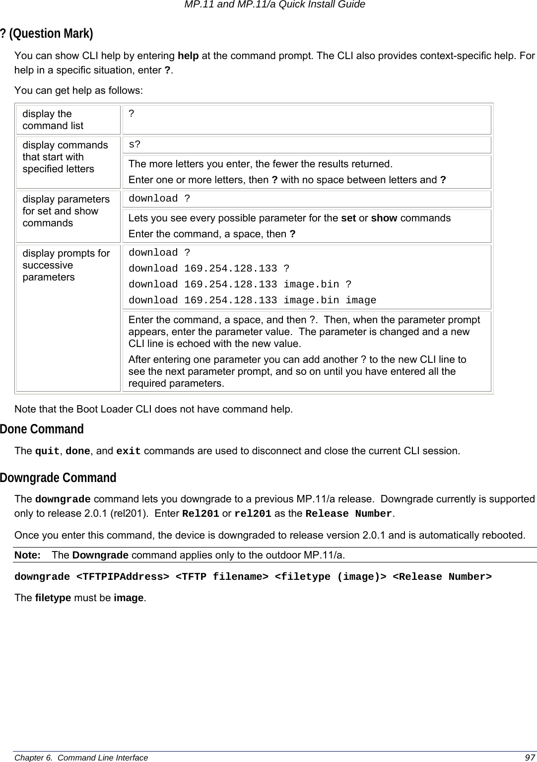 MP.11 and MP.11/a Quick Install Guide Chapter 6.  Command Line Interface    97 ? (Question Mark) You can show CLI help by entering help at the command prompt. The CLI also provides context-specific help. For help in a specific situation, enter ?.   You can get help as follows: display the command list ? s? display commands that start with specified letters  The more letters you enter, the fewer the results returned.   Enter one or more letters, then ? with no space between letters and ? download ? display parameters for set and show commands  Lets you see every possible parameter for the set or show commands Enter the command, a space, then ? download ? download 169.254.128.133 ? download 169.254.128.133 image.bin ? download 169.254.128.133 image.bin image display prompts for successive parameters Enter the command, a space, and then ?.  Then, when the parameter prompt appears, enter the parameter value.  The parameter is changed and a new CLI line is echoed with the new value.   After entering one parameter you can add another ? to the new CLI line to see the next parameter prompt, and so on until you have entered all the required parameters. Note that the Boot Loader CLI does not have command help. Done Command The quit, done, and exit commands are used to disconnect and close the current CLI session. Downgrade Command The downgrade command lets you downgrade to a previous MP.11/a release.  Downgrade currently is supported only to release 2.0.1 (rel201).  Enter Rel201 or rel201 as the Release Number. Once you enter this command, the device is downgraded to release version 2.0.1 and is automatically rebooted. Note: The Downgrade command applies only to the outdoor MP.11/a. downgrade &lt;TFTPIPAddress&gt; &lt;TFTP filename&gt; &lt;filetype (image)&gt; &lt;Release Number&gt; The filetype must be image. 