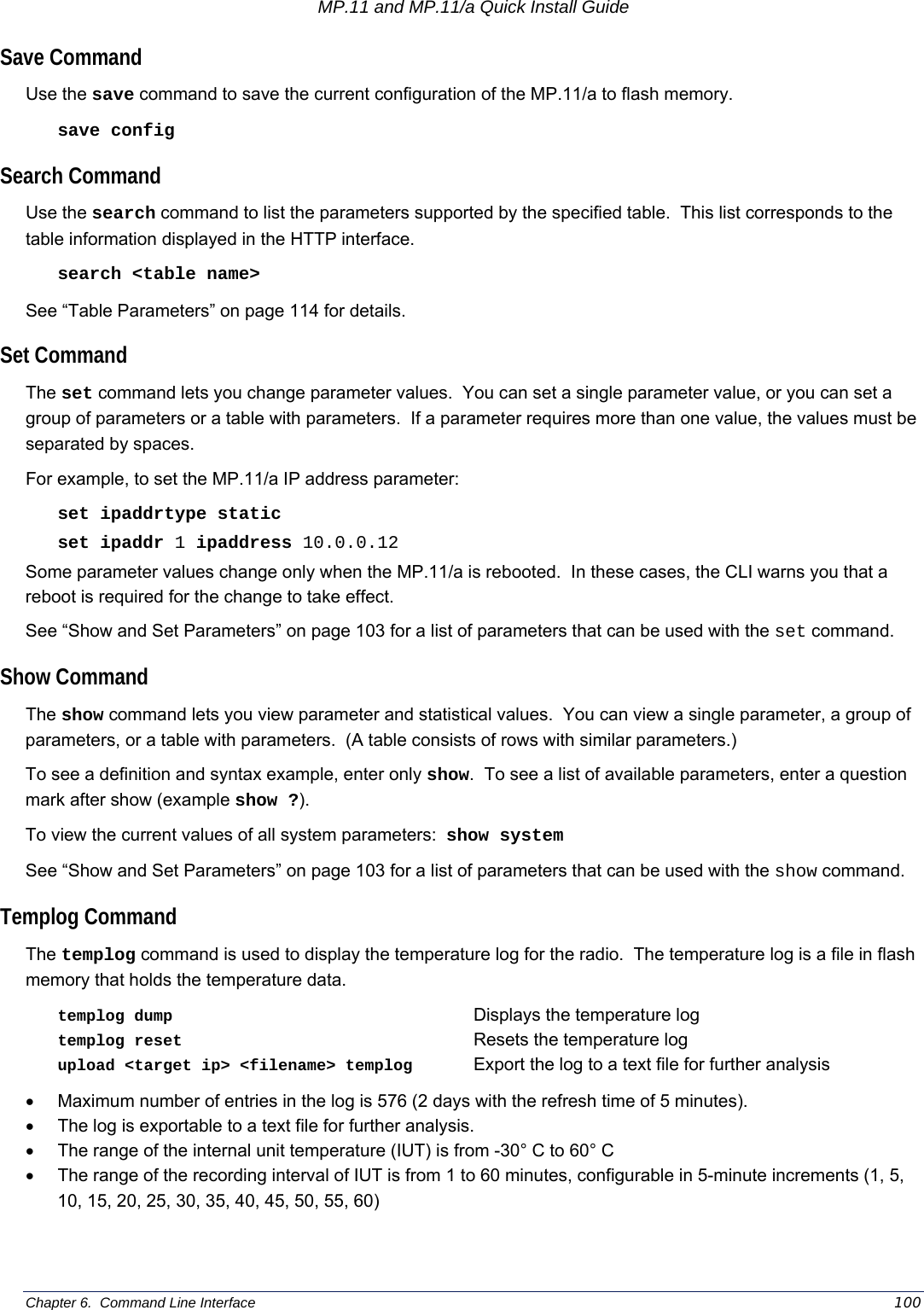 MP.11 and MP.11/a Quick Install Guide Chapter 6.  Command Line Interface    100 Save Command Use the save command to save the current configuration of the MP.11/a to flash memory. save config Search Command Use the search command to list the parameters supported by the specified table.  This list corresponds to the table information displayed in the HTTP interface.   search &lt;table name&gt; See “Table Parameters” on page 114 for details. Set Command The set command lets you change parameter values.  You can set a single parameter value, or you can set a group of parameters or a table with parameters.  If a parameter requires more than one value, the values must be separated by spaces. For example, to set the MP.11/a IP address parameter: set ipaddrtype static set ipaddr 1 ipaddress 10.0.0.12 Some parameter values change only when the MP.11/a is rebooted.  In these cases, the CLI warns you that a reboot is required for the change to take effect. See “Show and Set Parameters” on page 103 for a list of parameters that can be used with the set command. Show Command The show command lets you view parameter and statistical values.  You can view a single parameter, a group of parameters, or a table with parameters.  (A table consists of rows with similar parameters.) To see a definition and syntax example, enter only show.  To see a list of available parameters, enter a question mark after show (example show ?). To view the current values of all system parameters:  show system See “Show and Set Parameters” on page 103 for a list of parameters that can be used with the show command. Templog Command The templog command is used to display the temperature log for the radio.  The temperature log is a file in flash memory that holds the temperature data. templog dump     Displays the temperature log templog reset     Resets the temperature log    upload &lt;target ip&gt; &lt;filename&gt; templog  Export the log to a text file for further analysis  •  Maximum number of entries in the log is 576 (2 days with the refresh time of 5 minutes). •  The log is exportable to a text file for further analysis. •  The range of the internal unit temperature (IUT) is from -30° C to 60° C •  The range of the recording interval of IUT is from 1 to 60 minutes, configurable in 5-minute increments (1, 5, 10, 15, 20, 25, 30, 35, 40, 45, 50, 55, 60) 