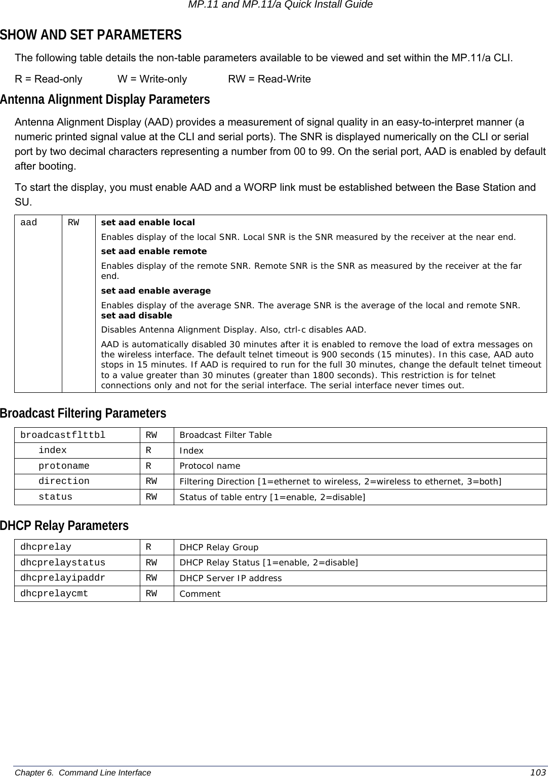 MP.11 and MP.11/a Quick Install Guide Chapter 6.  Command Line Interface    103 SHOW AND SET PARAMETERS The following table details the non-table parameters available to be viewed and set within the MP.11/a CLI.  R = Read-only            W = Write-only              RW = Read-Write Antenna Alignment Display Parameters Antenna Alignment Display (AAD) provides a measurement of signal quality in an easy-to-interpret manner (a numeric printed signal value at the CLI and serial ports). The SNR is displayed numerically on the CLI or serial port by two decimal characters representing a number from 00 to 99. On the serial port, AAD is enabled by default after booting. To start the display, you must enable AAD and a WORP link must be established between the Base Station and SU. aad RW set aad enable local  Enables display of the local SNR. Local SNR is the SNR measured by the receiver at the near end. set aad enable remote Enables display of the remote SNR. Remote SNR is the SNR as measured by the receiver at the far end. set aad enable average Enables display of the average SNR. The average SNR is the average of the local and remote SNR.  set aad disable   Disables Antenna Alignment Display. Also, ctrl-c disables AAD.  AAD is automatically disabled 30 minutes after it is enabled to remove the load of extra messages on the wireless interface. The default telnet timeout is 900 seconds (15 minutes). In this case, AAD auto stops in 15 minutes. If AAD is required to run for the full 30 minutes, change the default telnet timeout to a value greater than 30 minutes (greater than 1800 seconds). This restriction is for telnet connections only and not for the serial interface. The serial interface never times out.  Broadcast Filtering Parameters broadcastflttbl RW Broadcast Filter Table index R Index protoname R Protocol name direction RW Filtering Direction [1=ethernet to wireless, 2=wireless to ethernet, 3=both] status RW Status of table entry [1=enable, 2=disable]  DHCP Relay Parameters dhcprelay R DHCP Relay Group dhcprelaystatus RW DHCP Relay Status [1=enable, 2=disable] dhcprelayipaddr RW DHCP Server IP address dhcprelaycmt RW  Comment 