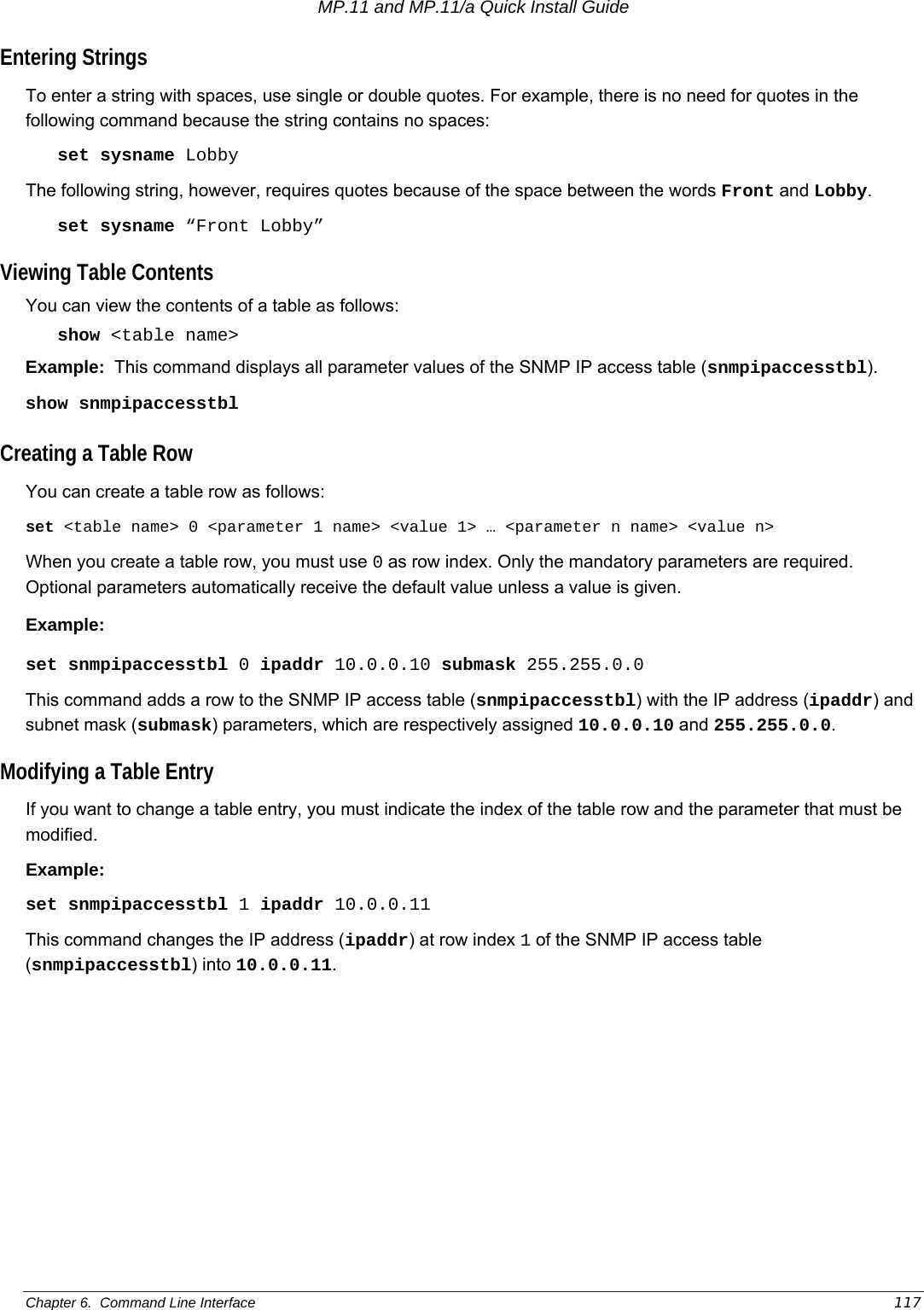 MP.11 and MP.11/a Quick Install Guide Chapter 6.  Command Line Interface    117 Entering Strings To enter a string with spaces, use single or double quotes. For example, there is no need for quotes in the following command because the string contains no spaces: set sysname Lobby The following string, however, requires quotes because of the space between the words Front and Lobby. set sysname “Front Lobby” Viewing Table Contents You can view the contents of a table as follows: show &lt;table name&gt; Example:  This command displays all parameter values of the SNMP IP access table (snmpipaccesstbl). show snmpipaccesstbl Creating a Table Row You can create a table row as follows: set &lt;table name&gt; 0 &lt;parameter 1 name&gt; &lt;value 1&gt; … &lt;parameter n name&gt; &lt;value n&gt; When you create a table row, you must use 0 as row index. Only the mandatory parameters are required. Optional parameters automatically receive the default value unless a value is given. Example: set snmpipaccesstbl 0 ipaddr 10.0.0.10 submask 255.255.0.0 This command adds a row to the SNMP IP access table (snmpipaccesstbl) with the IP address (ipaddr) and subnet mask (submask) parameters, which are respectively assigned 10.0.0.10 and 255.255.0.0. Modifying a Table Entry If you want to change a table entry, you must indicate the index of the table row and the parameter that must be modified. Example: set snmpipaccesstbl 1 ipaddr 10.0.0.11 This command changes the IP address (ipaddr) at row index 1 of the SNMP IP access table (snmpipaccesstbl) into 10.0.0.11. 