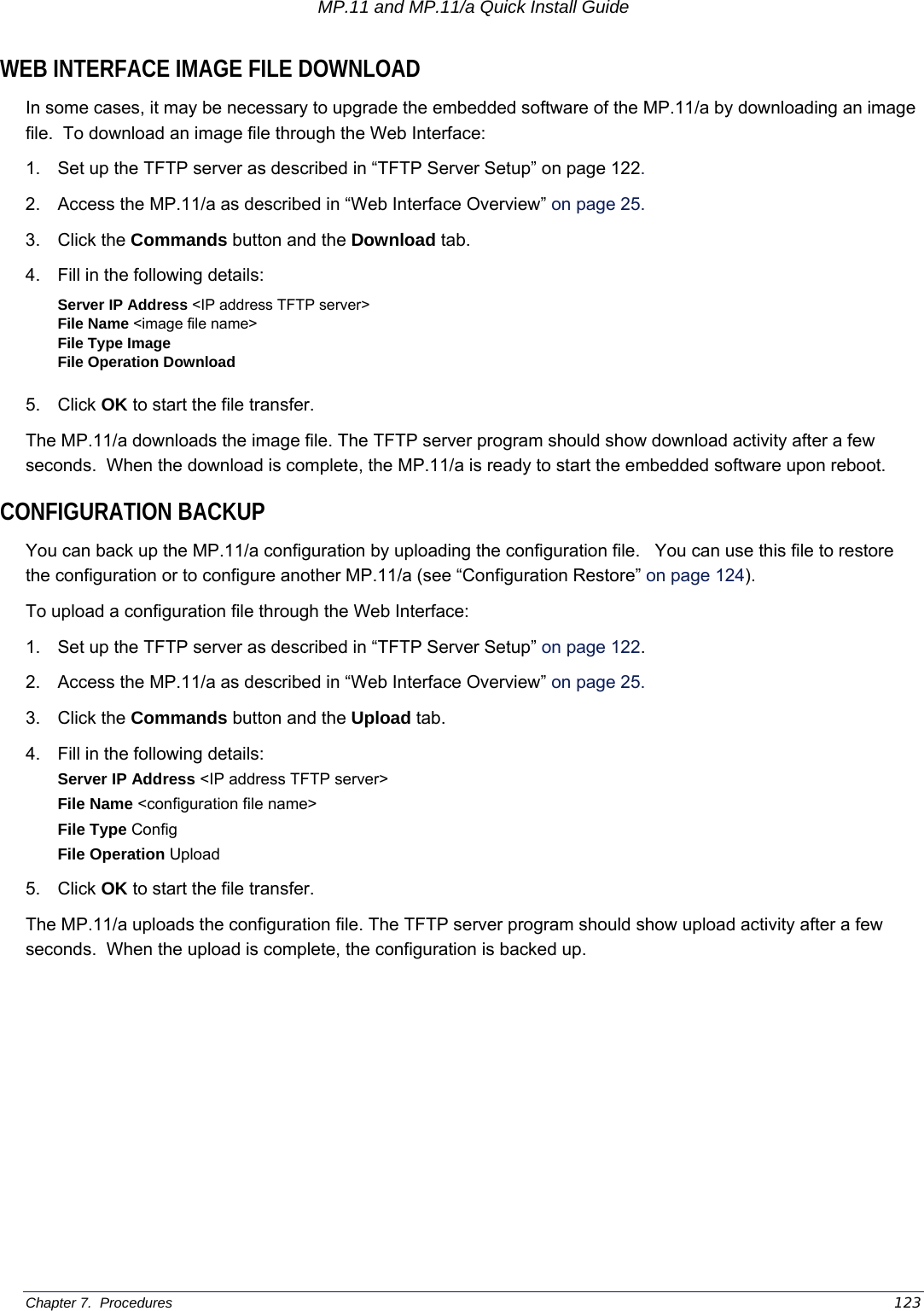 MP.11 and MP.11/a Quick Install Guide Chapter 7.  Procedures    123 WEB INTERFACE IMAGE FILE DOWNLOAD In some cases, it may be necessary to upgrade the embedded software of the MP.11/a by downloading an image file.  To download an image file through the Web Interface: 1.  Set up the TFTP server as described in “TFTP Server Setup” on page 122. 2.  Access the MP.11/a as described in “Web Interface Overview” on page 25.  3. Click the Commands button and the Download tab. 4.  Fill in the following details: Server IP Address &lt;IP address TFTP server&gt; File Name &lt;image file name&gt; File Type Image File Operation Download  5. Click OK to start the file transfer. The MP.11/a downloads the image file. The TFTP server program should show download activity after a few seconds.  When the download is complete, the MP.11/a is ready to start the embedded software upon reboot. CONFIGURATION BACKUP You can back up the MP.11/a configuration by uploading the configuration file.   You can use this file to restore the configuration or to configure another MP.11/a (see “Configuration Restore” on page 124).  To upload a configuration file through the Web Interface: 1.  Set up the TFTP server as described in “TFTP Server Setup” on page 122. 2.  Access the MP.11/a as described in “Web Interface Overview” on page 25. 3. Click the Commands button and the Upload tab. 4.  Fill in the following details: Server IP Address &lt;IP address TFTP server&gt; File Name &lt;configuration file name&gt; File Type Config File Operation Upload 5. Click OK to start the file transfer. The MP.11/a uploads the configuration file. The TFTP server program should show upload activity after a few seconds.  When the upload is complete, the configuration is backed up.  