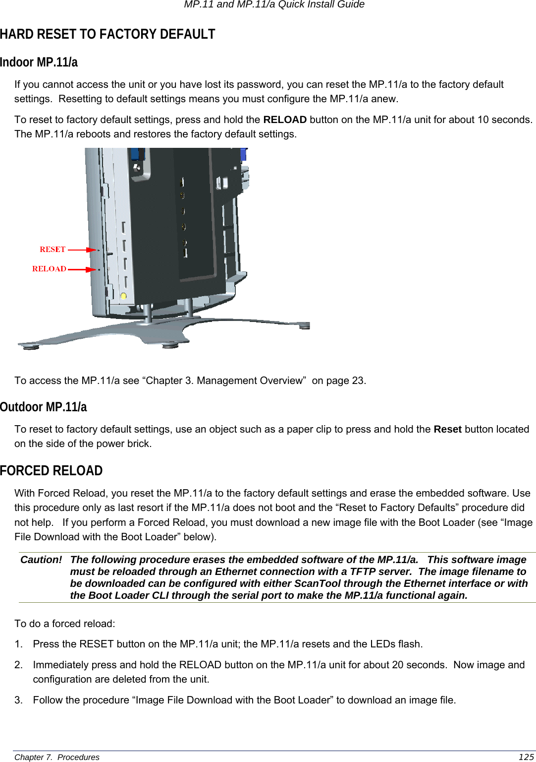 MP.11 and MP.11/a Quick Install Guide Chapter 7.  Procedures    125 HARD RESET TO FACTORY DEFAULT Indoor MP.11/a If you cannot access the unit or you have lost its password, you can reset the MP.11/a to the factory default settings.  Resetting to default settings means you must configure the MP.11/a anew. To reset to factory default settings, press and hold the RELOAD button on the MP.11/a unit for about 10 seconds.  The MP.11/a reboots and restores the factory default settings.  To access the MP.11/a see “Chapter 3. Management Overview”  on page 23. Outdoor MP.11/a To reset to factory default settings, use an object such as a paper clip to press and hold the Reset button located on the side of the power brick. FORCED RELOAD With Forced Reload, you reset the MP.11/a to the factory default settings and erase the embedded software. Use this procedure only as last resort if the MP.11/a does not boot and the “Reset to Factory Defaults” procedure did not help.   If you perform a Forced Reload, you must download a new image file with the Boot Loader (see “Image File Download with the Boot Loader” below). Caution!  The following procedure erases the embedded software of the MP.11/a.   This software image must be reloaded through an Ethernet connection with a TFTP server.  The image filename to be downloaded can be configured with either ScanTool through the Ethernet interface or with the Boot Loader CLI through the serial port to make the MP.11/a functional again. To do a forced reload: 1.  Press the RESET button on the MP.11/a unit; the MP.11/a resets and the LEDs flash. 2.  Immediately press and hold the RELOAD button on the MP.11/a unit for about 20 seconds.  Now image and configuration are deleted from the unit. 3.  Follow the procedure “Image File Download with the Boot Loader” to download an image file.  