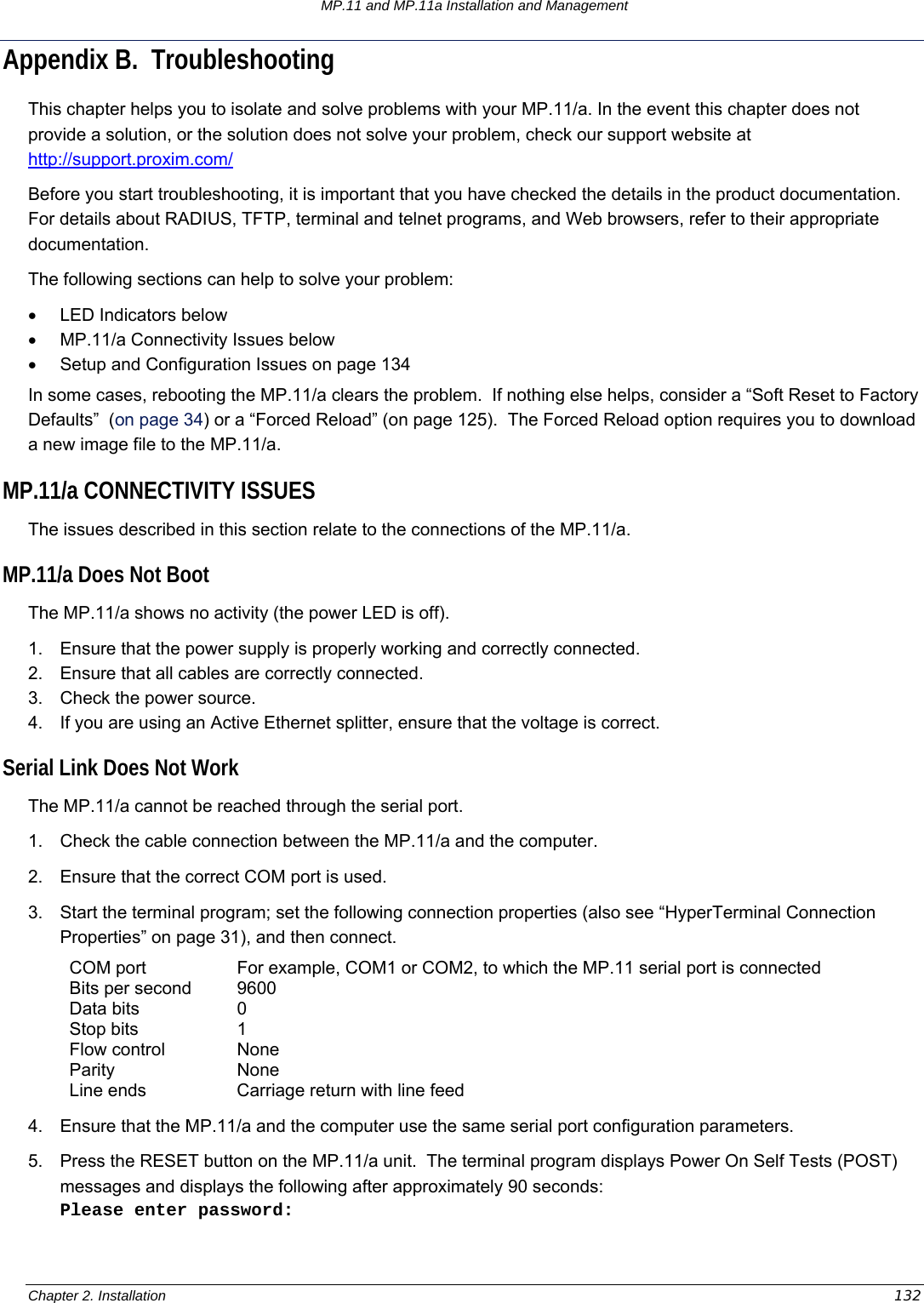 MP.11 and MP.11a Installation and Management Chapter 2. Installation  132 Appendix B.  Troubleshooting This chapter helps you to isolate and solve problems with your MP.11/a. In the event this chapter does not provide a solution, or the solution does not solve your problem, check our support website at http://support.proxim.com/  Before you start troubleshooting, it is important that you have checked the details in the product documentation. For details about RADIUS, TFTP, terminal and telnet programs, and Web browsers, refer to their appropriate documentation. The following sections can help to solve your problem: •  LED Indicators below •  MP.11/a Connectivity Issues below •  Setup and Configuration Issues on page 134 In some cases, rebooting the MP.11/a clears the problem.  If nothing else helps, consider a “Soft Reset to Factory Defaults”  (on page 34) or a “Forced Reload” (on page 125).  The Forced Reload option requires you to download a new image file to the MP.11/a. MP.11/a CONNECTIVITY ISSUES The issues described in this section relate to the connections of the MP.11/a. MP.11/a Does Not Boot The MP.11/a shows no activity (the power LED is off). 1.  Ensure that the power supply is properly working and correctly connected. 2.  Ensure that all cables are correctly connected. 3.  Check the power source. 4.  If you are using an Active Ethernet splitter, ensure that the voltage is correct. Serial Link Does Not Work The MP.11/a cannot be reached through the serial port. 1.  Check the cable connection between the MP.11/a and the computer. 2.  Ensure that the correct COM port is used. 3.  Start the terminal program; set the following connection properties (also see “HyperTerminal Connection Properties” on page 31), and then connect. COM port  For example, COM1 or COM2, to which the MP.11 serial port is connected Bits per second  9600 Data bits  0 Stop bits  1 Flow control  None Parity None Line ends  Carriage return with line feed 4.  Ensure that the MP.11/a and the computer use the same serial port configuration parameters. 5.  Press the RESET button on the MP.11/a unit.  The terminal program displays Power On Self Tests (POST) messages and displays the following after approximately 90 seconds: Please enter password: 