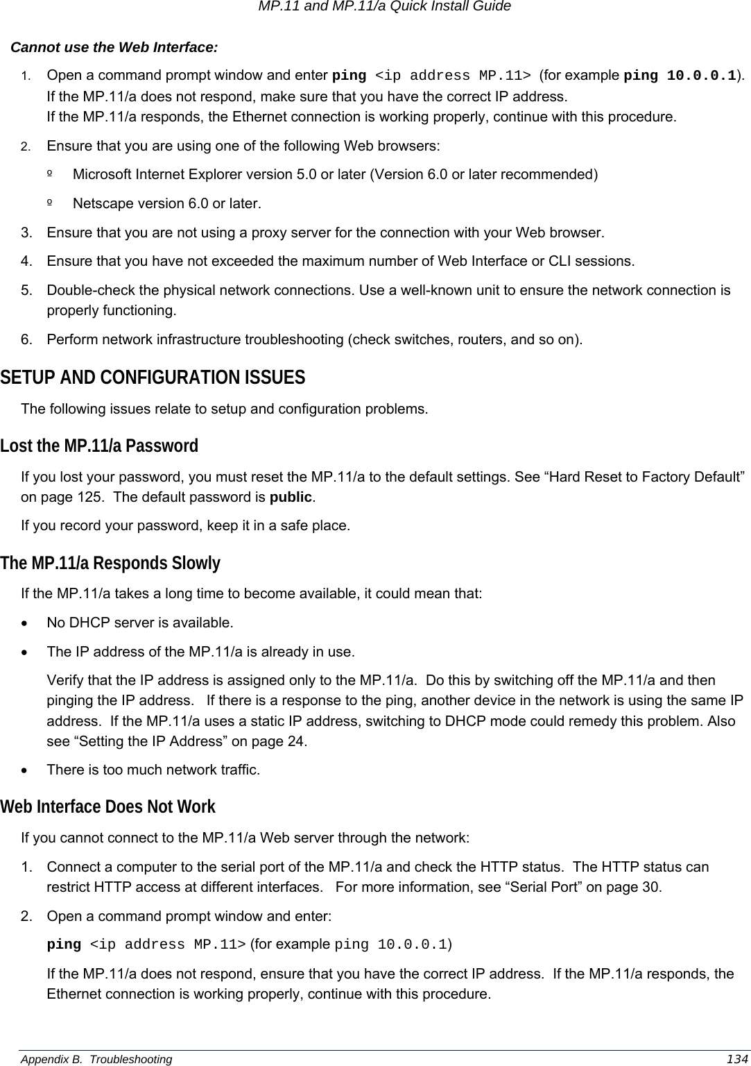 MP.11 and MP.11/a Quick Install Guide Appendix B.  Troubleshooting    134 Cannot use the Web Interface: 1.  Open a command prompt window and enter ping &lt;ip address MP.11&gt;  (for example ping 10.0.0.1).  If the MP.11/a does not respond, make sure that you have the correct IP address. If the MP.11/a responds, the Ethernet connection is working properly, continue with this procedure. 2.  Ensure that you are using one of the following Web browsers: º  Microsoft Internet Explorer version 5.0 or later (Version 6.0 or later recommended) º  Netscape version 6.0 or later. 3.  Ensure that you are not using a proxy server for the connection with your Web browser. 4.  Ensure that you have not exceeded the maximum number of Web Interface or CLI sessions. 5.  Double-check the physical network connections. Use a well-known unit to ensure the network connection is properly functioning. 6.  Perform network infrastructure troubleshooting (check switches, routers, and so on). SETUP AND CONFIGURATION ISSUES The following issues relate to setup and configuration problems. Lost the MP.11/a Password If you lost your password, you must reset the MP.11/a to the default settings. See “Hard Reset to Factory Default” on page 125.  The default password is public. If you record your password, keep it in a safe place. The MP.11/a Responds Slowly If the MP.11/a takes a long time to become available, it could mean that: •  No DHCP server is available.  •  The IP address of the MP.11/a is already in use. Verify that the IP address is assigned only to the MP.11/a.  Do this by switching off the MP.11/a and then pinging the IP address.   If there is a response to the ping, another device in the network is using the same IP address.  If the MP.11/a uses a static IP address, switching to DHCP mode could remedy this problem. Also see “Setting the IP Address” on page 24.   •  There is too much network traffic. Web Interface Does Not Work If you cannot connect to the MP.11/a Web server through the network: 1.  Connect a computer to the serial port of the MP.11/a and check the HTTP status.  The HTTP status can restrict HTTP access at different interfaces.   For more information, see “Serial Port” on page 30.    2.  Open a command prompt window and enter: ping &lt;ip address MP.11&gt; (for example ping 10.0.0.1)   If the MP.11/a does not respond, ensure that you have the correct IP address.  If the MP.11/a responds, the Ethernet connection is working properly, continue with this procedure. 