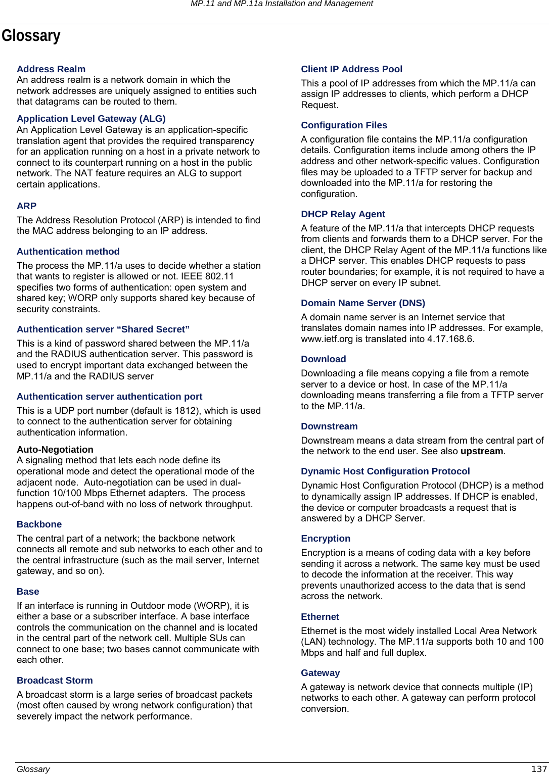 MP.11 and MP.11a Installation and Management Glossary  137 Glossary Address Realm An address realm is a network domain in which the network addresses are uniquely assigned to entities such that datagrams can be routed to them. Application Level Gateway (ALG) An Application Level Gateway is an application-specific translation agent that provides the required transparency for an application running on a host in a private network to connect to its counterpart running on a host in the public network. The NAT feature requires an ALG to support certain applications.  ARP The Address Resolution Protocol (ARP) is intended to find the MAC address belonging to an IP address. Authentication method The process the MP.11/a uses to decide whether a station that wants to register is allowed or not. IEEE 802.11 specifies two forms of authentication: open system and shared key; WORP only supports shared key because of security constraints. Authentication server “Shared Secret” This is a kind of password shared between the MP.11/a and the RADIUS authentication server. This password is used to encrypt important data exchanged between the MP.11/a and the RADIUS server Authentication server authentication port This is a UDP port number (default is 1812), which is used to connect to the authentication server for obtaining authentication information. Auto-Negotiation A signaling method that lets each node define its operational mode and detect the operational mode of the adjacent node.  Auto-negotiation can be used in dual-function 10/100 Mbps Ethernet adapters.  The process happens out-of-band with no loss of network throughput. Backbone The central part of a network; the backbone network connects all remote and sub networks to each other and to the central infrastructure (such as the mail server, Internet gateway, and so on). Base If an interface is running in Outdoor mode (WORP), it is either a base or a subscriber interface. A base interface controls the communication on the channel and is located in the central part of the network cell. Multiple SUs can connect to one base; two bases cannot communicate with each other.  Broadcast Storm A broadcast storm is a large series of broadcast packets (most often caused by wrong network configuration) that severely impact the network performance. Client IP Address Pool This a pool of IP addresses from which the MP.11/a can assign IP addresses to clients, which perform a DHCP Request. Configuration Files A configuration file contains the MP.11/a configuration details. Configuration items include among others the IP address and other network-specific values. Configuration files may be uploaded to a TFTP server for backup and downloaded into the MP.11/a for restoring the configuration. DHCP Relay Agent A feature of the MP.11/a that intercepts DHCP requests from clients and forwards them to a DHCP server. For the client, the DHCP Relay Agent of the MP.11/a functions like a DHCP server. This enables DHCP requests to pass router boundaries; for example, it is not required to have a DHCP server on every IP subnet. Domain Name Server (DNS) A domain name server is an Internet service that translates domain names into IP addresses. For example, www.ietf.org is translated into 4.17.168.6. Download Downloading a file means copying a file from a remote server to a device or host. In case of the MP.11/a downloading means transferring a file from a TFTP server to the MP.11/a. Downstream Downstream means a data stream from the central part of the network to the end user. See also upstream. Dynamic Host Configuration Protocol Dynamic Host Configuration Protocol (DHCP) is a method to dynamically assign IP addresses. If DHCP is enabled, the device or computer broadcasts a request that is answered by a DHCP Server. Encryption Encryption is a means of coding data with a key before sending it across a network. The same key must be used to decode the information at the receiver. This way prevents unauthorized access to the data that is send across the network. Ethernet Ethernet is the most widely installed Local Area Network (LAN) technology. The MP.11/a supports both 10 and 100 Mbps and half and full duplex. Gateway A gateway is network device that connects multiple (IP) networks to each other. A gateway can perform protocol conversion.    