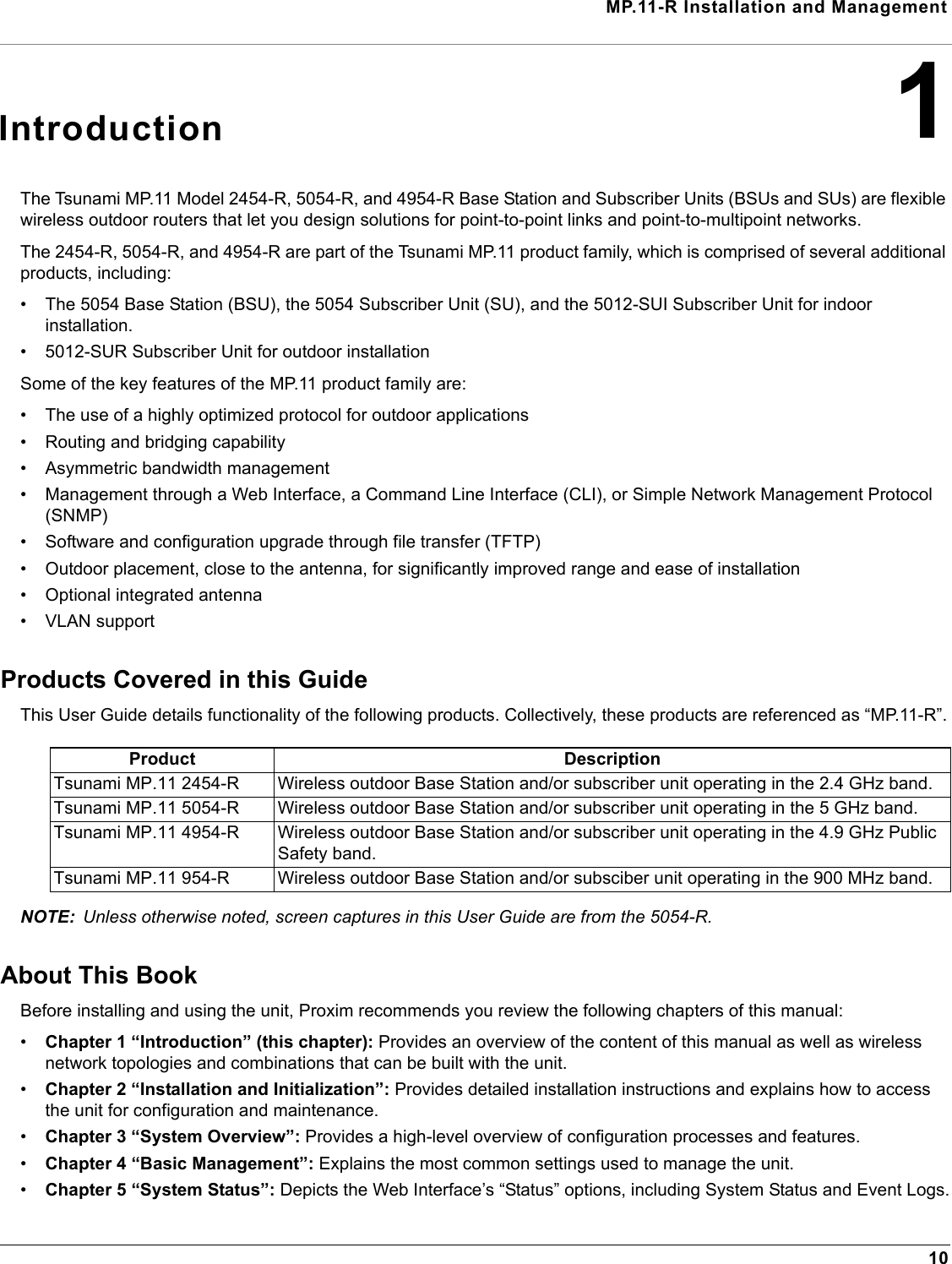 MP.11-R Installation and Management101IntroductionThe Tsunami MP.11 Model 2454-R, 5054-R, and 4954-R Base Station and Subscriber Units (BSUs and SUs) are flexible wireless outdoor routers that let you design solutions for point-to-point links and point-to-multipoint networks. The 2454-R, 5054-R, and 4954-R are part of the Tsunami MP.11 product family, which is comprised of several additional products, including:• The 5054 Base Station (BSU), the 5054 Subscriber Unit (SU), and the 5012-SUI Subscriber Unit for indoor installation. • 5012-SUR Subscriber Unit for outdoor installationSome of the key features of the MP.11 product family are:• The use of a highly optimized protocol for outdoor applications• Routing and bridging capability• Asymmetric bandwidth management• Management through a Web Interface, a Command Line Interface (CLI), or Simple Network Management Protocol (SNMP)• Software and configuration upgrade through file transfer (TFTP)• Outdoor placement, close to the antenna, for significantly improved range and ease of installation• Optional integrated antenna• VLAN supportProducts Covered in this GuideThis User Guide details functionality of the following products. Collectively, these products are referenced as “MP.11-R”.NOTE: Unless otherwise noted, screen captures in this User Guide are from the 5054-R.About This BookBefore installing and using the unit, Proxim recommends you review the following chapters of this manual:•Chapter 1 “Introduction” (this chapter): Provides an overview of the content of this manual as well as wireless network topologies and combinations that can be built with the unit.•Chapter 2 “Installation and Initialization”: Provides detailed installation instructions and explains how to access the unit for configuration and maintenance.•Chapter 3 “System Overview”: Provides a high-level overview of configuration processes and features.•Chapter 4 “Basic Management”: Explains the most common settings used to manage the unit.•Chapter 5 “System Status”: Depicts the Web Interface’s “Status” options, including System Status and Event Logs.Product DescriptionTsunami MP.11 2454-R Wireless outdoor Base Station and/or subscriber unit operating in the 2.4 GHz band.Tsunami MP.11 5054-R Wireless outdoor Base Station and/or subscriber unit operating in the 5 GHz band.Tsunami MP.11 4954-R Wireless outdoor Base Station and/or subscriber unit operating in the 4.9 GHz Public Safety band.Tsunami MP.11 954-R Wireless outdoor Base Station and/or subsciber unit operating in the 900 MHz band.