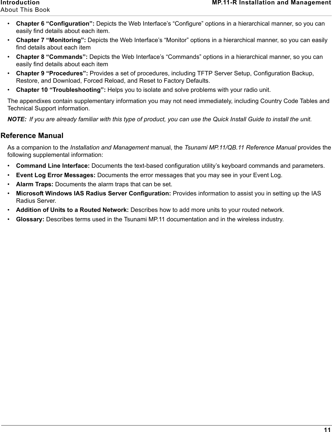 Introduction MP.11-R Installation and ManagementAbout This Book11•Chapter 6 “Configuration”: Depicts the Web Interface’s “Configure” options in a hierarchical manner, so you can easily find details about each item.•Chapter 7 “Monitoring”: Depicts the Web Interface’s “Monitor” options in a hierarchical manner, so you can easily find details about each item•Chapter 8 “Commands”: Depicts the Web Interface’s “Commands” options in a hierarchical manner, so you can easily find details about each item•Chapter 9 “Procedures”: Provides a set of procedures, including TFTP Server Setup, Configuration Backup, Restore, and Download, Forced Reload, and Reset to Factory Defaults.•Chapter 10 “Troubleshooting”: Helps you to isolate and solve problems with your radio unit.The appendixes contain supplementary information you may not need immediately, including Country Code Tables and Technical Support information.NOTE: If you are already familiar with this type of product, you can use the Quick Install Guide to install the unit.Reference ManualAs a companion to the Installation and Management manual, the Tsunami MP.11/QB.11 Reference Manual provides the following supplemental information:•Command Line Interface: Documents the text-based configuration utility’s keyboard commands and parameters.•Event Log Error Messages: Documents the error messages that you may see in your Event Log.•Alarm Traps: Documents the alarm traps that can be set.•Microsoft Windows IAS Radius Server Configuration: Provides information to assist you in setting up the IAS Radius Server.•Addition of Units to a Routed Network: Describes how to add more units to your routed network.•Glossary: Describes terms used in the Tsunami MP.11 documentation and in the wireless industry.