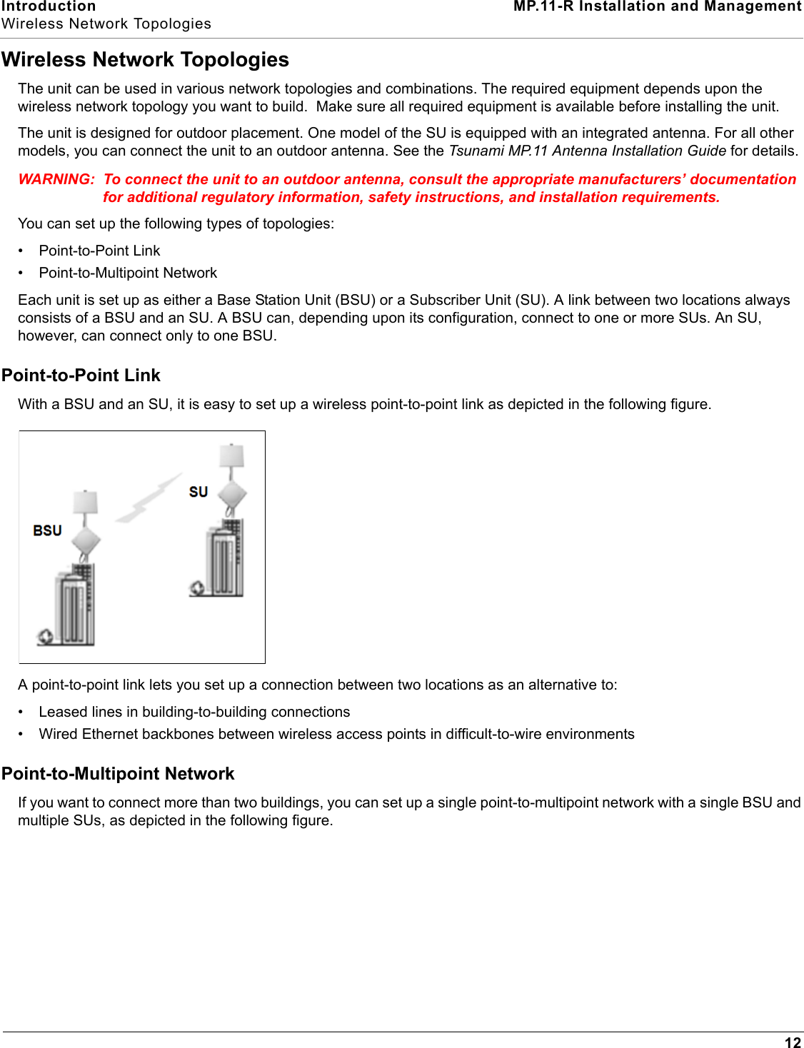 Introduction MP.11-R Installation and ManagementWireless Network Topologies12Wireless Network TopologiesThe unit can be used in various network topologies and combinations. The required equipment depends upon the wireless network topology you want to build.  Make sure all required equipment is available before installing the unit.The unit is designed for outdoor placement. One model of the SU is equipped with an integrated antenna. For all other models, you can connect the unit to an outdoor antenna. See the Tsunami MP.11 Antenna Installation Guide for details.WARNING: To connect the unit to an outdoor antenna, consult the appropriate manufacturers’ documentation for additional regulatory information, safety instructions, and installation requirements.You can set up the following types of topologies:• Point-to-Point Link• Point-to-Multipoint NetworkEach unit is set up as either a Base Station Unit (BSU) or a Subscriber Unit (SU). A link between two locations always consists of a BSU and an SU. A BSU can, depending upon its configuration, connect to one or more SUs. An SU, however, can connect only to one BSU.Point-to-Point LinkWith a BSU and an SU, it is easy to set up a wireless point-to-point link as depicted in the following figure.A point-to-point link lets you set up a connection between two locations as an alternative to:• Leased lines in building-to-building connections• Wired Ethernet backbones between wireless access points in difficult-to-wire environmentsPoint-to-Multipoint NetworkIf you want to connect more than two buildings, you can set up a single point-to-multipoint network with a single BSU and  multiple SUs, as depicted in the following figure.