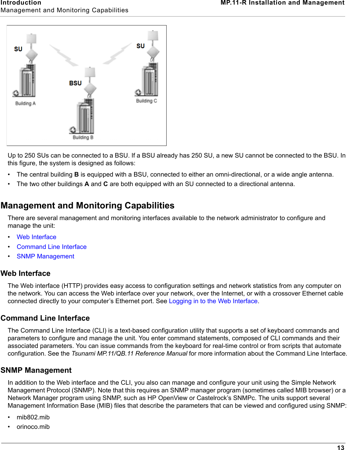 Introduction MP.11-R Installation and ManagementManagement and Monitoring Capabilities13Up to 250 SUs can be connected to a BSU. If a BSU already has 250 SU, a new SU cannot be connected to the BSU. In this figure, the system is designed as follows:• The central building B is equipped with a BSU, connected to either an omni-directional, or a wide angle antenna.• The two other buildings A and C are both equipped with an SU connected to a directional antenna.Management and Monitoring CapabilitiesThere are several management and monitoring interfaces available to the network administrator to configure and manage the unit:•Web Interface•Command Line Interface•SNMP ManagementWeb InterfaceThe Web interface (HTTP) provides easy access to configuration settings and network statistics from any computer on the network. You can access the Web interface over your network, over the Internet, or with a crossover Ethernet cable connected directly to your computer’s Ethernet port. See Logging in to the Web Interface.Command Line InterfaceThe Command Line Interface (CLI) is a text-based configuration utility that supports a set of keyboard commands and parameters to configure and manage the unit. You enter command statements, composed of CLI commands and their associated parameters. You can issue commands from the keyboard for real-time control or from scripts that automate configuration. See the Tsunami MP.11/QB.11 Reference Manual for more information about the Command Line Interface.SNMP ManagementIn addition to the Web interface and the CLI, you also can manage and configure your unit using the Simple Network Management Protocol (SNMP). Note that this requires an SNMP manager program (sometimes called MIB browser) or a Network Manager program using SNMP, such as HP OpenView or Castelrock’s SNMPc. The units support several Management Information Base (MIB) files that describe the parameters that can be viewed and configured using SNMP:• mib802.mib•orinoco.mib