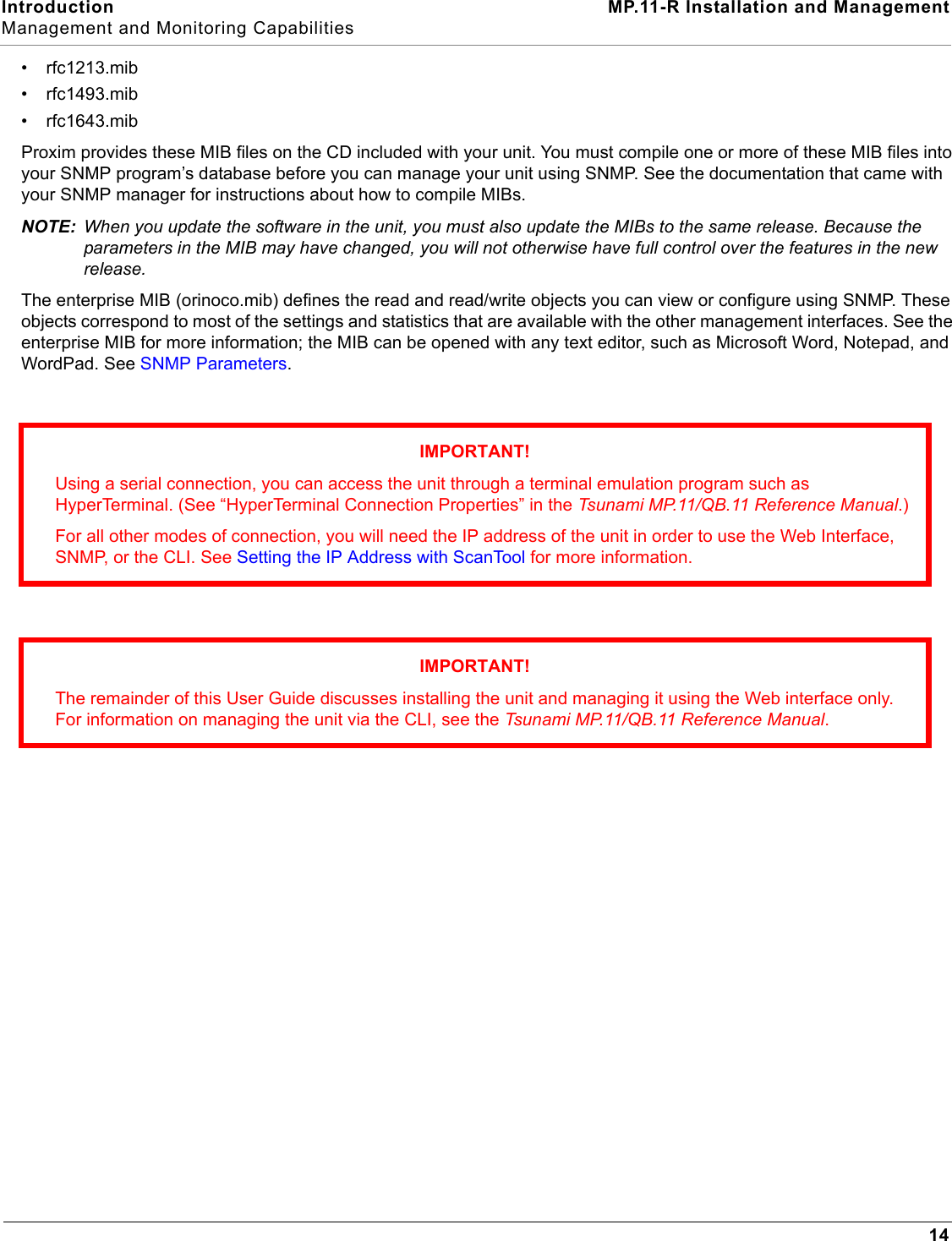 Introduction MP.11-R Installation and ManagementManagement and Monitoring Capabilities14• rfc1213.mib• rfc1493.mib• rfc1643.mibProxim provides these MIB files on the CD included with your unit. You must compile one or more of these MIB files into your SNMP program’s database before you can manage your unit using SNMP. See the documentation that came with your SNMP manager for instructions about how to compile MIBs.NOTE: When you update the software in the unit, you must also update the MIBs to the same release. Because the parameters in the MIB may have changed, you will not otherwise have full control over the features in the new release.The enterprise MIB (orinoco.mib) defines the read and read/write objects you can view or configure using SNMP. These objects correspond to most of the settings and statistics that are available with the other management interfaces. See the enterprise MIB for more information; the MIB can be opened with any text editor, such as Microsoft Word, Notepad, and WordPad. See SNMP Parameters.IMPORTANT!Using a serial connection, you can access the unit through a terminal emulation program such as HyperTerminal. (See “HyperTerminal Connection Properties” in the Tsunami MP.11/QB.11 Reference Manual.)For all other modes of connection, you will need the IP address of the unit in order to use the Web Interface, SNMP, or the CLI. See Setting the IP Address with ScanTool for more information.IMPORTANT!The remainder of this User Guide discusses installing the unit and managing it using the Web interface only. For information on managing the unit via the CLI, see the Tsunami MP.11/QB.11 Reference Manual.