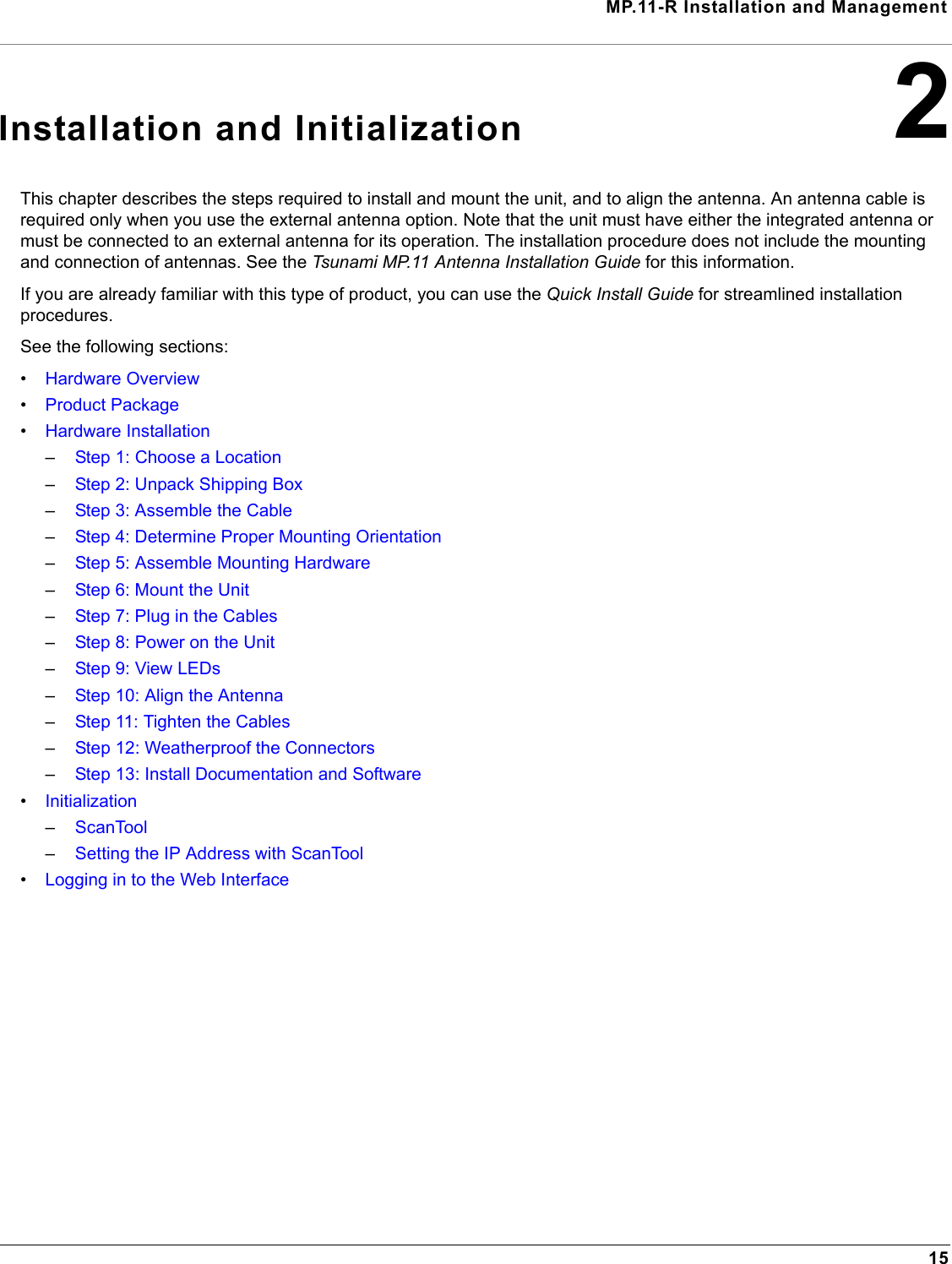 MP.11-R Installation and Management152Installation and InitializationThis chapter describes the steps required to install and mount the unit, and to align the antenna. An antenna cable is required only when you use the external antenna option. Note that the unit must have either the integrated antenna or must be connected to an external antenna for its operation. The installation procedure does not include the mounting and connection of antennas. See the Tsunami MP.11 Antenna Installation Guide for this information.If you are already familiar with this type of product, you can use the Quick Install Guide for streamlined installation procedures.See the following sections:•Hardware Overview•Product Package•Hardware Installation–Step 1: Choose a Location–Step 2: Unpack Shipping Box–Step 3: Assemble the Cable–Step 4: Determine Proper Mounting Orientation–Step 5: Assemble Mounting Hardware–Step 6: Mount the Unit–Step 7: Plug in the Cables–Step 8: Power on the Unit–Step 9: View LEDs–Step 10: Align the Antenna–Step 11: Tighten the Cables–Step 12: Weatherproof the Connectors–Step 13: Install Documentation and Software•Initialization–ScanTool–Setting the IP Address with ScanTool•Logging in to the Web Interface