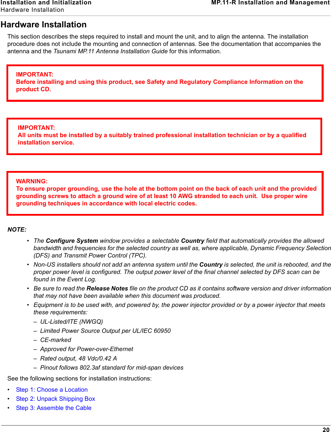 Installation and Initialization MP.11-R Installation and ManagementHardware Installation20Hardware InstallationThis section describes the steps required to install and mount the unit, and to align the antenna. The installation procedure does not include the mounting and connection of antennas. See the documentation that accompanies the antenna and the Tsunami MP.11 Antenna Installation Guide for this information.NOTE:•The Configure System window provides a selectable Country field that automatically provides the allowed bandwidth and frequencies for the selected country as well as, where applicable, Dynamic Frequency Selection (DFS) and Transmit Power Control (TPC).•Non-US installers should not add an antenna system until the Country is selected, the unit is rebooted, and the proper power level is configured. The output power level of the final channel selected by DFS scan can be found in the Event Log.•Be sure to read the Release Notes file on the product CD as it contains software version and driver information that may not have been available when this document was produced. •Equipment is to be used with, and powered by, the power injector provided or by a power injector that meets these requirements: –UL-Listed/ITE (NWGQ)–Limited Power Source Output per UL/IEC 60950–CE-marked–Approved for Power-over-Ethernet–Rated output, 48 Vdc/0.42 A–Pinout follows 802.3af standard for mid-span devicesSee the following sections for installation instructions:•Step 1: Choose a Location•Step 2: Unpack Shipping Box•Step 3: Assemble the CableIMPORTANT:Before installing and using this product, see Safety and Regulatory Compliance Information on the product CD. IMPORTANT:All units must be installed by a suitably trained professional installation technician or by a qualified installation service. WARNING:To ensure proper grounding, use the hole at the bottom point on the back of each unit and the provided grounding screws to attach a ground wire of at least 10 AWG stranded to each unit.  Use proper wire grounding techniques in accordance with local electric codes.  