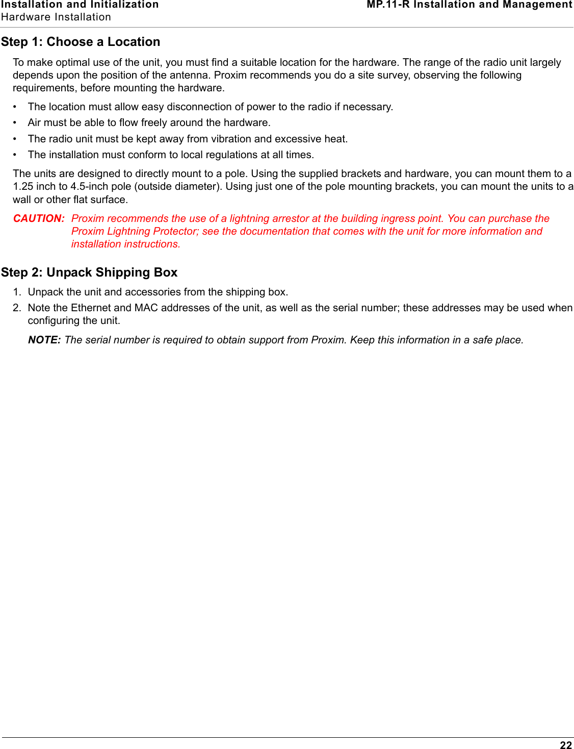 Installation and Initialization MP.11-R Installation and ManagementHardware Installation22Step 1: Choose a LocationTo make optimal use of the unit, you must find a suitable location for the hardware. The range of the radio unit largely depends upon the position of the antenna. Proxim recommends you do a site survey, observing the following requirements, before mounting the hardware.• The location must allow easy disconnection of power to the radio if necessary.• Air must be able to flow freely around the hardware. • The radio unit must be kept away from vibration and excessive heat. • The installation must conform to local regulations at all times.The units are designed to directly mount to a pole. Using the supplied brackets and hardware, you can mount them to a 1.25 inch to 4.5-inch pole (outside diameter). Using just one of the pole mounting brackets, you can mount the units to a wall or other flat surface.CAUTION: Proxim recommends the use of a lightning arrestor at the building ingress point. You can purchase the Proxim Lightning Protector; see the documentation that comes with the unit for more information and installation instructions.Step 2: Unpack Shipping Box 1. Unpack the unit and accessories from the shipping box.2. Note the Ethernet and MAC addresses of the unit, as well as the serial number; these addresses may be used when configuring the unit.NOTE: The serial number is required to obtain support from Proxim. Keep this information in a safe place.