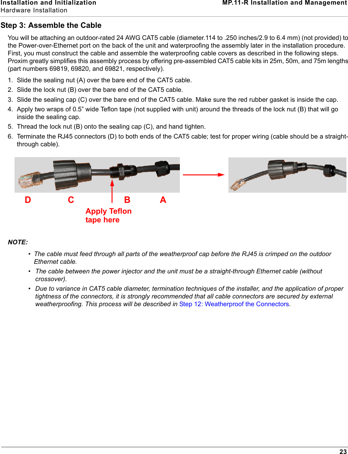 Installation and Initialization MP.11-R Installation and ManagementHardware Installation23Step 3: Assemble the CableYou will be attaching an outdoor-rated 24 AWG CAT5 cable (diameter.114 to .250 inches/2.9 to 6.4 mm) (not provided) to the Power-over-Ethernet port on the back of the unit and waterproofing the assembly later in the installation procedure. First, you must construct the cable and assemble the waterproofing cable covers as described in the following steps. Proxim greatly simplifies this assembly process by offering pre-assembled CAT5 cable kits in 25m, 50m, and 75m lengths (part numbers 69819, 69820, and 69821, respectively).1. Slide the sealing nut (A) over the bare end of the CAT5 cable.2. Slide the lock nut (B) over the bare end of the CAT5 cable.3. Slide the sealing cap (C) over the bare end of the CAT5 cable. Make sure the red rubber gasket is inside the cap.4. Apply two wraps of 0.5” wide Teflon tape (not supplied with unit) around the threads of the lock nut (B) that will go inside the sealing cap.5. Thread the lock nut (B) onto the sealing cap (C), and hand tighten.6. Terminate the RJ45 connectors (D) to both ends of the CAT5 cable; test for proper wiring (cable should be a straight-through cable). NOTE:•The cable must feed through all parts of the weatherproof cap before the RJ45 is crimped on the outdoor Ethernet cable. •The cable between the power injector and the unit must be a straight-through Ethernet cable (without crossover).•Due to variance in CAT5 cable diameter, termination techniques of the installer, and the application of proper tightness of the connectors, it is strongly recommended that all cable connectors are secured by external weatherproofing. This process will be described in Step 12: Weatherproof the Connectors.BACApply Teflontape hereD