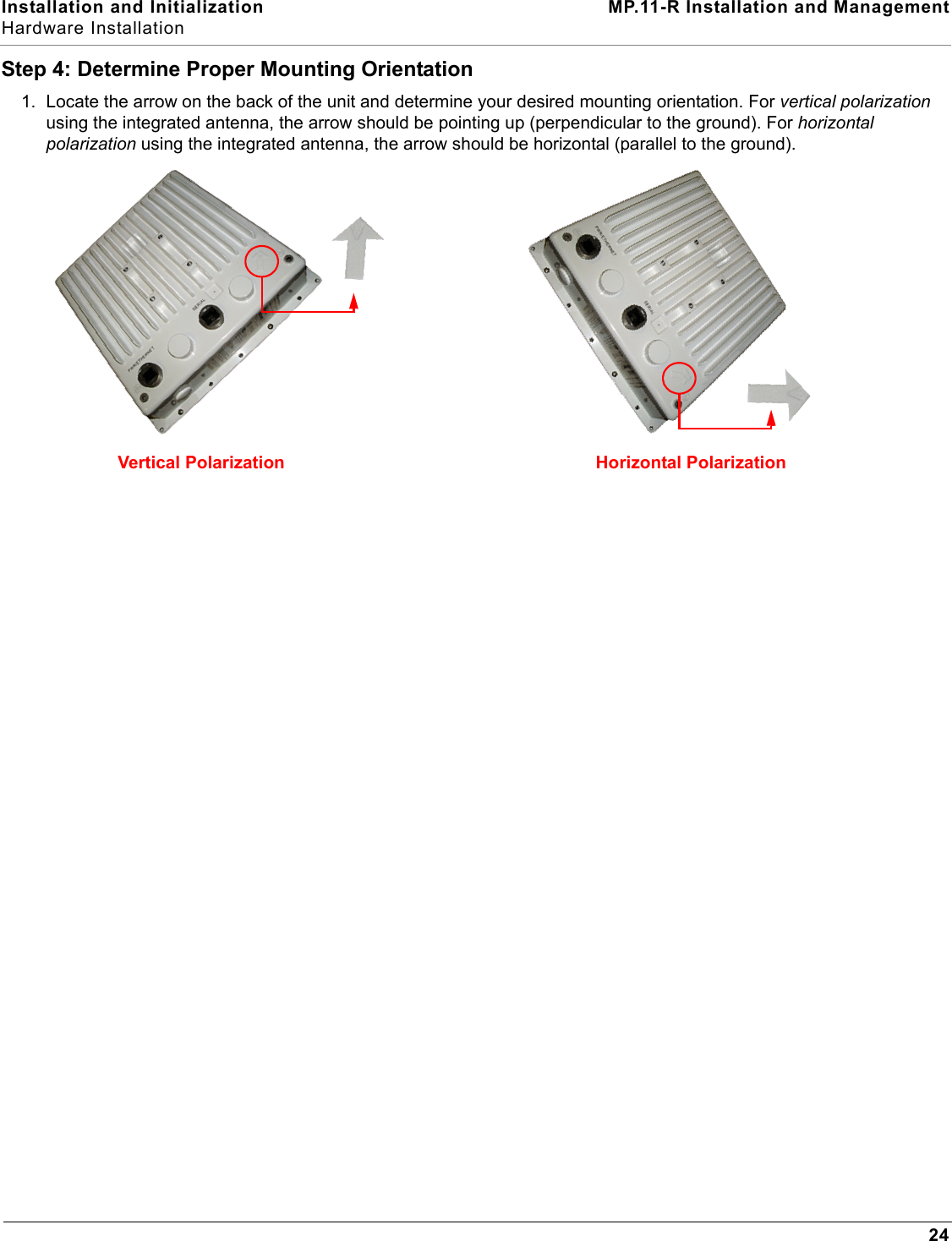 Installation and Initialization MP.11-R Installation and ManagementHardware Installation24Step 4: Determine Proper Mounting Orientation1. Locate the arrow on the back of the unit and determine your desired mounting orientation. For vertical polarization using the integrated antenna, the arrow should be pointing up (perpendicular to the ground). For horizontal polarization using the integrated antenna, the arrow should be horizontal (parallel to the ground). Vertical Polarization Horizontal Polarization