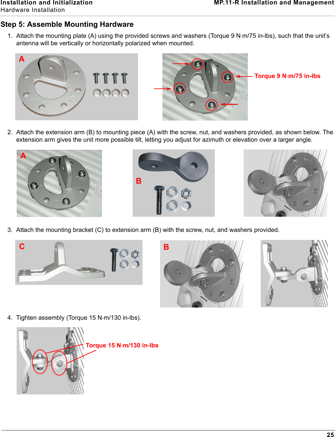 Installation and Initialization MP.11-R Installation and ManagementHardware Installation25Step 5: Assemble Mounting Hardware1. Attach the mounting plate (A) using the provided screws and washers (Torque 9 N.m/75 in-lbs), such that the unit’s antenna will be vertically or horizontally polarized when mounted. 2. Attach the extension arm (B) to mounting piece (A) with the screw, nut, and washers provided, as shown below. The extension arm gives the unit more possible tilt, letting you adjust for azimuth or elevation over a larger angle.3. Attach the mounting bracket (C) to extension arm (B) with the screw, nut, and washers provided.4. Tighten assembly (Torque 15 N.m/130 in-lbs).ATorque 9 N.m/75 in-lbsBABCTorque 15 N.m/130 in-lbs