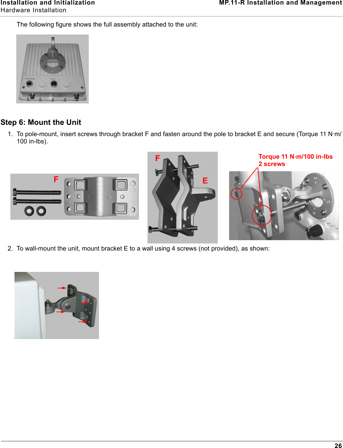 Installation and Initialization MP.11-R Installation and ManagementHardware Installation26The following figure shows the full assembly attached to the unit:Step 6: Mount the Unit1. To pole-mount, insert screws through bracket F and fasten around the pole to bracket E and secure (Torque 11 N.m/100 in-lbs).2. To wall-mount the unit, mount bracket E to a wall using 4 screws (not provided), as shown:FFEFTorque 11 N.m/100 in-lbs2 screws