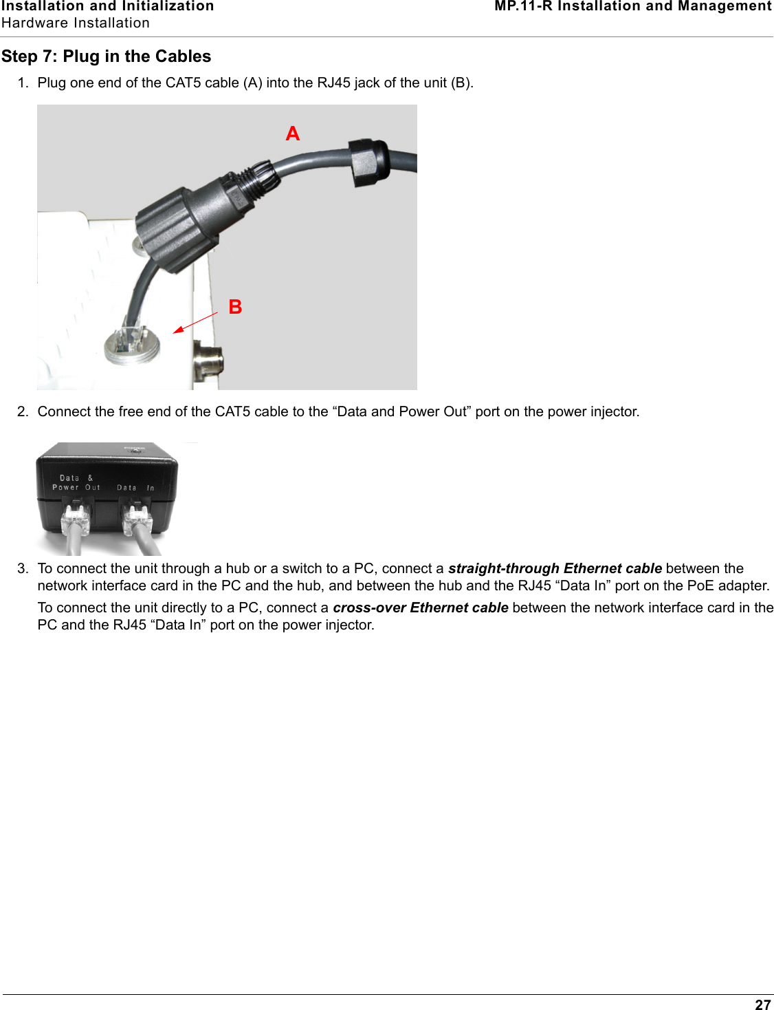 Installation and Initialization MP.11-R Installation and ManagementHardware Installation27Step 7: Plug in the Cables1. Plug one end of the CAT5 cable (A) into the RJ45 jack of the unit (B).2. Connect the free end of the CAT5 cable to the “Data and Power Out” port on the power injector.3. To connect the unit through a hub or a switch to a PC, connect a straight-through Ethernet cable between the network interface card in the PC and the hub, and between the hub and the RJ45 “Data In” port on the PoE adapter. To connect the unit directly to a PC, connect a cross-over Ethernet cable between the network interface card in the PC and the RJ45 “Data In” port on the power injector. AB