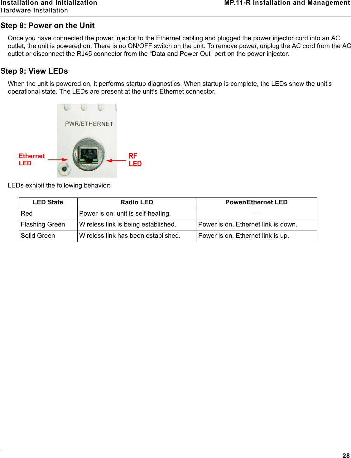 Installation and Initialization MP.11-R Installation and ManagementHardware Installation28Step 8: Power on the UnitOnce you have connected the power injector to the Ethernet cabling and plugged the power injector cord into an AC outlet, the unit is powered on. There is no ON/OFF switch on the unit. To remove power, unplug the AC cord from the AC outlet or disconnect the RJ45 connector from the “Data and Power Out” port on the power injector.Step 9: View LEDsWhen the unit is powered on, it performs startup diagnostics. When startup is complete, the LEDs show the unit’s operational state. The LEDs are present at the unit’s Ethernet connector. LEDs exhibit the following behavior:LED State Radio LED Power/Ethernet LEDRed Power is on; unit is self-heating. —Flashing Green Wireless link is being established. Power is on, Ethernet link is down.Solid Green Wireless link has been established. Power is on, Ethernet link is up.EthernetLEDRFLED