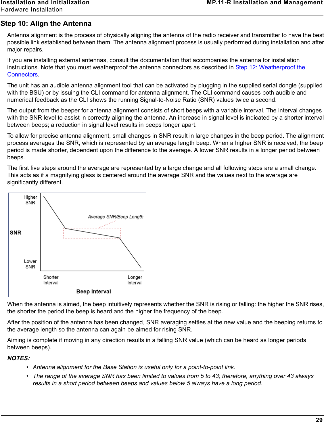 Installation and Initialization MP.11-R Installation and ManagementHardware Installation29Step 10: Align the AntennaAntenna alignment is the process of physically aligning the antenna of the radio receiver and transmitter to have the best possible link established between them. The antenna alignment process is usually performed during installation and after major repairs.If you are installing external antennas, consult the documentation that accompanies the antenna for installation instructions. Note that you must weatherproof the antenna connectors as described in Step 12: Weatherproof the Connectors. The unit has an audible antenna alignment tool that can be activated by plugging in the supplied serial dongle (supplied with the BSU) or by issuing the CLI command for antenna alignment. The CLI command causes both audible and numerical feedback as the CLI shows the running Signal-to-Noise Ratio (SNR) values twice a second.The output from the beeper for antenna alignment consists of short beeps with a variable interval. The interval changes with the SNR level to assist in correctly aligning the antenna. An increase in signal level is indicated by a shorter interval between beeps; a reduction in signal level results in beeps longer apart.To allow for precise antenna alignment, small changes in SNR result in large changes in the beep period. The alignment process averages the SNR, which is represented by an average length beep. When a higher SNR is received, the beep period is made shorter, dependent upon the difference to the average. A lower SNR results in a longer period between beeps.The first five steps around the average are represented by a large change and all following steps are a small change. This acts as if a magnifying glass is centered around the average SNR and the values next to the average are significantly different.When the antenna is aimed, the beep intuitively represents whether the SNR is rising or falling: the higher the SNR rises, the shorter the period the beep is heard and the higher the frequency of the beep.After the position of the antenna has been changed, SNR averaging settles at the new value and the beeping returns to the average length so the antenna can again be aimed for rising SNR.Aiming is complete if moving in any direction results in a falling SNR value (which can be heard as longer periods between beeps).NOTES:•Antenna alignment for the Base Station is useful only for a point-to-point link.•The range of the average SNR has been limited to values from 5 to 43; therefore, anything over 43 always results in a short period between beeps and values below 5 always have a long period.