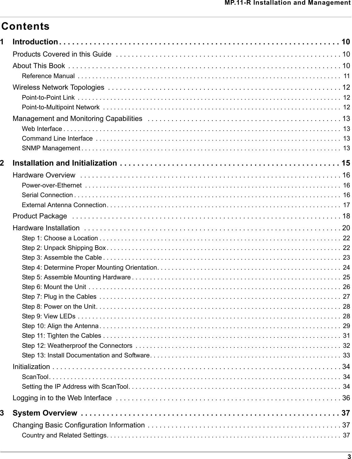 MP.11-R Installation and Management3Contents1 Introduction . . . . . . . . . . . . . . . . . . . . . . . . . . . . . . . . . . . . . . . . . . . . . . . . . . . . . . . . . . . . . . . . . 10Products Covered in this Guide  . . . . . . . . . . . . . . . . . . . . . . . . . . . . . . . . . . . . . . . . . . . . . . . . . . . . . . . . . 10About This Book  . . . . . . . . . . . . . . . . . . . . . . . . . . . . . . . . . . . . . . . . . . . . . . . . . . . . . . . . . . . . . . . . . . . . . 10Reference Manual  . . . . . . . . . . . . . . . . . . . . . . . . . . . . . . . . . . . . . . . . . . . . . . . . . . . . . . . . . . . . . . . . . . . . . . . . .  11Wireless Network Topologies  . . . . . . . . . . . . . . . . . . . . . . . . . . . . . . . . . . . . . . . . . . . . . . . . . . . . . . . . . . . 12Point-to-Point Link  . . . . . . . . . . . . . . . . . . . . . . . . . . . . . . . . . . . . . . . . . . . . . . . . . . . . . . . . . . . . . . . . . . . . . . . . .  12Point-to-Multipoint Network  . . . . . . . . . . . . . . . . . . . . . . . . . . . . . . . . . . . . . . . . . . . . . . . . . . . . . . . . . . . . . . . . . .  12Management and Monitoring Capabilities   . . . . . . . . . . . . . . . . . . . . . . . . . . . . . . . . . . . . . . . . . . . . . . . . . 13Web Interface . . . . . . . . . . . . . . . . . . . . . . . . . . . . . . . . . . . . . . . . . . . . . . . . . . . . . . . . . . . . . . . . . . . . . . . . . . . . .  13Command Line Interface  . . . . . . . . . . . . . . . . . . . . . . . . . . . . . . . . . . . . . . . . . . . . . . . . . . . . . . . . . . . . . . . . . . . .  13SNMP Management . . . . . . . . . . . . . . . . . . . . . . . . . . . . . . . . . . . . . . . . . . . . . . . . . . . . . . . . . . . . . . . . . . . . . . . .  132 Installation and Initialization . . . . . . . . . . . . . . . . . . . . . . . . . . . . . . . . . . . . . . . . . . . . . . . . . . . 15Hardware Overview  . . . . . . . . . . . . . . . . . . . . . . . . . . . . . . . . . . . . . . . . . . . . . . . . . . . . . . . . . . . . . . . . . . 16Power-over-Ethernet  . . . . . . . . . . . . . . . . . . . . . . . . . . . . . . . . . . . . . . . . . . . . . . . . . . . . . . . . . . . . . . . . . . . . . . .  16Serial Connection . . . . . . . . . . . . . . . . . . . . . . . . . . . . . . . . . . . . . . . . . . . . . . . . . . . . . . . . . . . . . . . . . . . . . . . . . .  16External Antenna Connection. . . . . . . . . . . . . . . . . . . . . . . . . . . . . . . . . . . . . . . . . . . . . . . . . . . . . . . . . . . . . . . . .  17Product Package   . . . . . . . . . . . . . . . . . . . . . . . . . . . . . . . . . . . . . . . . . . . . . . . . . . . . . . . . . . . . . . . . . . . . 18Hardware Installation  . . . . . . . . . . . . . . . . . . . . . . . . . . . . . . . . . . . . . . . . . . . . . . . . . . . . . . . . . . . . . . . . . 20Step 1: Choose a Location . . . . . . . . . . . . . . . . . . . . . . . . . . . . . . . . . . . . . . . . . . . . . . . . . . . . . . . . . . . . . . . . . . .  22Step 2: Unpack Shipping Box . . . . . . . . . . . . . . . . . . . . . . . . . . . . . . . . . . . . . . . . . . . . . . . . . . . . . . . . . . . . . . . . .  22Step 3: Assemble the Cable . . . . . . . . . . . . . . . . . . . . . . . . . . . . . . . . . . . . . . . . . . . . . . . . . . . . . . . . . . . . . . . . . .  23Step 4: Determine Proper Mounting Orientation. . . . . . . . . . . . . . . . . . . . . . . . . . . . . . . . . . . . . . . . . . . . . . . . . . .  24Step 5: Assemble Mounting Hardware . . . . . . . . . . . . . . . . . . . . . . . . . . . . . . . . . . . . . . . . . . . . . . . . . . . . . . . . . .  25Step 6: Mount the Unit  . . . . . . . . . . . . . . . . . . . . . . . . . . . . . . . . . . . . . . . . . . . . . . . . . . . . . . . . . . . . . . . . . . . . . .  26Step 7: Plug in the Cables  . . . . . . . . . . . . . . . . . . . . . . . . . . . . . . . . . . . . . . . . . . . . . . . . . . . . . . . . . . . . . . . . . . .  27Step 8: Power on the Unit. . . . . . . . . . . . . . . . . . . . . . . . . . . . . . . . . . . . . . . . . . . . . . . . . . . . . . . . . . . . . . . . . . . .  28Step 9: View LEDs . . . . . . . . . . . . . . . . . . . . . . . . . . . . . . . . . . . . . . . . . . . . . . . . . . . . . . . . . . . . . . . . . . . . . . . . .  28Step 10: Align the Antenna . . . . . . . . . . . . . . . . . . . . . . . . . . . . . . . . . . . . . . . . . . . . . . . . . . . . . . . . . . . . . . . . . . .  29Step 11: Tighten the Cables . . . . . . . . . . . . . . . . . . . . . . . . . . . . . . . . . . . . . . . . . . . . . . . . . . . . . . . . . . . . . . . . . .  31Step 12: Weatherproof the Connectors  . . . . . . . . . . . . . . . . . . . . . . . . . . . . . . . . . . . . . . . . . . . . . . . . . . . . . . . . .  32Step 13: Install Documentation and Software. . . . . . . . . . . . . . . . . . . . . . . . . . . . . . . . . . . . . . . . . . . . . . . . . . . . .  33Initialization . . . . . . . . . . . . . . . . . . . . . . . . . . . . . . . . . . . . . . . . . . . . . . . . . . . . . . . . . . . . . . . . . . . . . . . . . 34ScanTool. . . . . . . . . . . . . . . . . . . . . . . . . . . . . . . . . . . . . . . . . . . . . . . . . . . . . . . . . . . . . . . . . . . . . . . . . . . . . . . . .  34Setting the IP Address with ScanTool. . . . . . . . . . . . . . . . . . . . . . . . . . . . . . . . . . . . . . . . . . . . . . . . . . . . . . . . . . .  34Logging in to the Web Interface  . . . . . . . . . . . . . . . . . . . . . . . . . . . . . . . . . . . . . . . . . . . . . . . . . . . . . . . . . 363 System Overview  . . . . . . . . . . . . . . . . . . . . . . . . . . . . . . . . . . . . . . . . . . . . . . . . . . . . . . . . . . . . 37Changing Basic Configuration Information . . . . . . . . . . . . . . . . . . . . . . . . . . . . . . . . . . . . . . . . . . . . . . . . . 37Country and Related Settings. . . . . . . . . . . . . . . . . . . . . . . . . . . . . . . . . . . . . . . . . . . . . . . . . . . . . . . . . . . . . . . . .  37