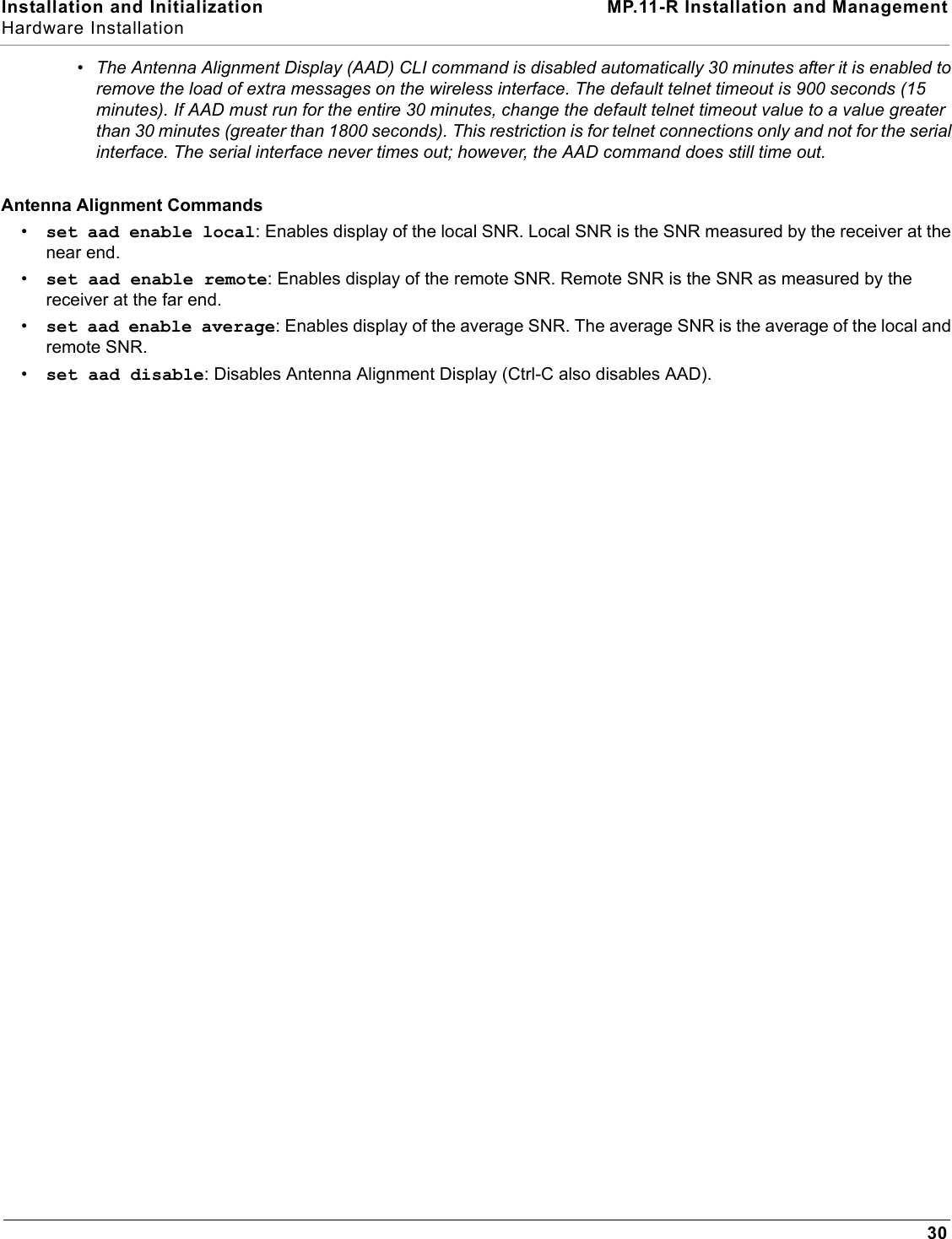 Installation and Initialization MP.11-R Installation and ManagementHardware Installation30•The Antenna Alignment Display (AAD) CLI command is disabled automatically 30 minutes after it is enabled to remove the load of extra messages on the wireless interface. The default telnet timeout is 900 seconds (15 minutes). If AAD must run for the entire 30 minutes, change the default telnet timeout value to a value greater than 30 minutes (greater than 1800 seconds). This restriction is for telnet connections only and not for the serial interface. The serial interface never times out; however, the AAD command does still time out.Antenna Alignment Commands•set aad enable local: Enables display of the local SNR. Local SNR is the SNR measured by the receiver at the near end.•set aad enable remote: Enables display of the remote SNR. Remote SNR is the SNR as measured by the receiver at the far end.•set aad enable average: Enables display of the average SNR. The average SNR is the average of the local and remote SNR. •set aad disable: Disables Antenna Alignment Display (Ctrl-C also disables AAD).