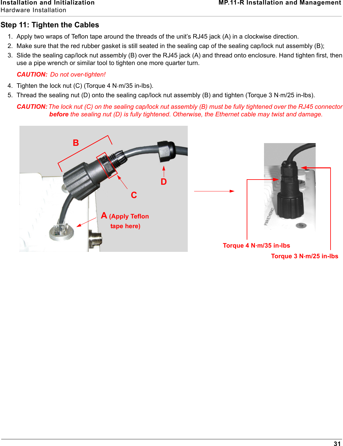 Installation and Initialization MP.11-R Installation and ManagementHardware Installation31Step 11: Tighten the Cables1. Apply two wraps of Teflon tape around the threads of the unit’s RJ45 jack (A) in a clockwise direction.2. Make sure that the red rubber gasket is still seated in the sealing cap of the sealing cap/lock nut assembly (B);3. Slide the sealing cap/lock nut assembly (B) over the RJ45 jack (A) and thread onto enclosure. Hand tighten first, then use a pipe wrench or similar tool to tighten one more quarter turn.CAUTION:  Do not over-tighten! 4. Tighten the lock nut (C) (Torque 4 N.m/35 in-lbs).5. Thread the sealing nut (D) onto the sealing cap/lock nut assembly (B) and tighten (Torque 3 N.m/25 in-lbs).CAUTION: The lock nut (C) on the sealing cap/lock nut assembly (B) must be fully tightened over the RJ45 connector before the sealing nut (D) is fully tightened. Otherwise, the Ethernet cable may twist and damage.DBA (Apply TeflonCTorque 3 N.m/25 in-lbsTorque 4 N.m/35 in-lbstape here) 