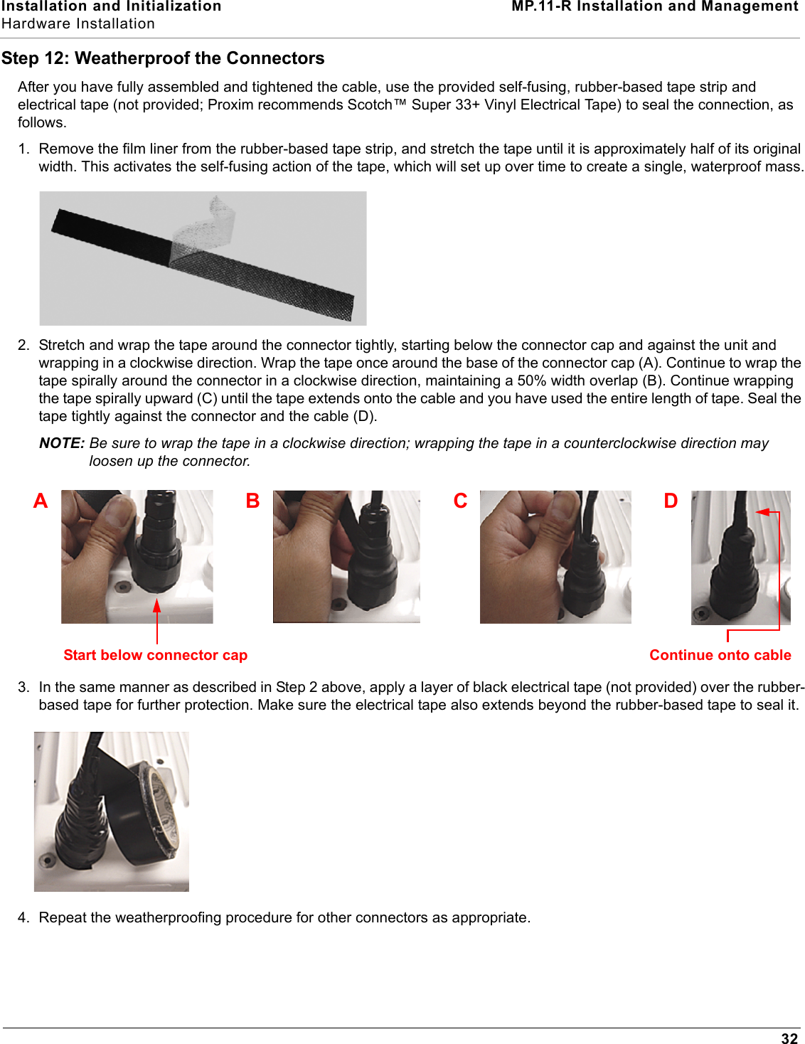 Installation and Initialization MP.11-R Installation and ManagementHardware Installation32Step 12: Weatherproof the ConnectorsAfter you have fully assembled and tightened the cable, use the provided self-fusing, rubber-based tape strip and electrical tape (not provided; Proxim recommends Scotch™ Super 33+ Vinyl Electrical Tape) to seal the connection, as follows.1. Remove the film liner from the rubber-based tape strip, and stretch the tape until it is approximately half of its original width. This activates the self-fusing action of the tape, which will set up over time to create a single, waterproof mass.2. Stretch and wrap the tape around the connector tightly, starting below the connector cap and against the unit and wrapping in a clockwise direction. Wrap the tape once around the base of the connector cap (A). Continue to wrap the tape spirally around the connector in a clockwise direction, maintaining a 50% width overlap (B). Continue wrapping the tape spirally upward (C) until the tape extends onto the cable and you have used the entire length of tape. Seal the tape tightly against the connector and the cable (D).NOTE: Be sure to wrap the tape in a clockwise direction; wrapping the tape in a counterclockwise direction may loosen up the connector.3. In the same manner as described in Step 2 above, apply a layer of black electrical tape (not provided) over the rubber-based tape for further protection. Make sure the electrical tape also extends beyond the rubber-based tape to seal it.4. Repeat the weatherproofing procedure for other connectors as appropriate.ABCDStart below connector cap Continue onto cable