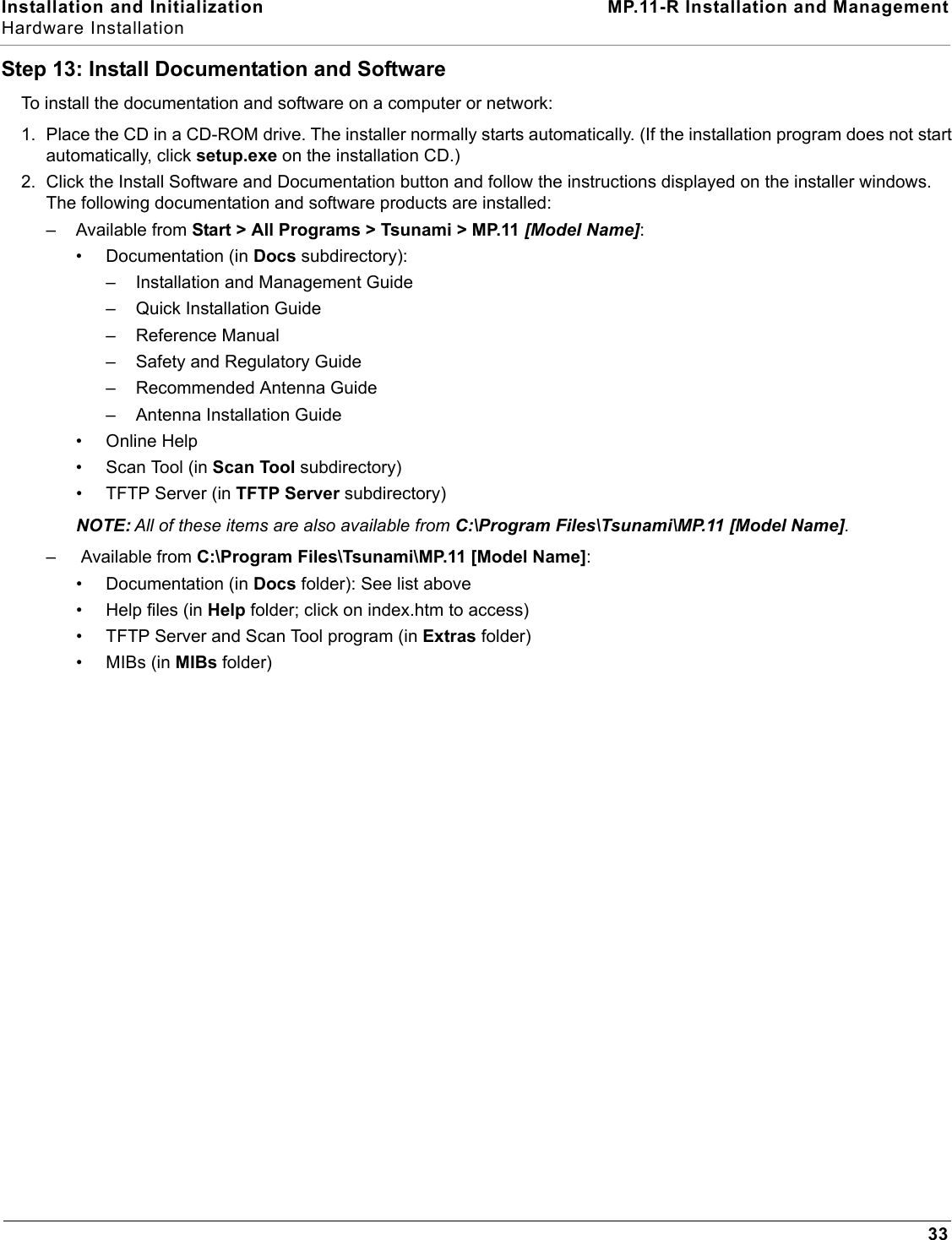 Installation and Initialization MP.11-R Installation and ManagementHardware Installation33Step 13: Install Documentation and SoftwareTo install the documentation and software on a computer or network:1. Place the CD in a CD-ROM drive. The installer normally starts automatically. (If the installation program does not start automatically, click setup.exe on the installation CD.) 2. Click the Install Software and Documentation button and follow the instructions displayed on the installer windows. The following documentation and software products are installed:– Available from Start &gt; All Programs &gt; Tsunami &gt; MP.11 [Model Name]: • Documentation (in Docs subdirectory):– Installation and Management Guide– Quick Installation Guide– Reference Manual– Safety and Regulatory Guide– Recommended Antenna Guide– Antenna Installation Guide• Online Help• Scan Tool (in Scan Tool subdirectory)• TFTP Server (in TFTP Server subdirectory)NOTE: All of these items are also available from C:\Program Files\Tsunami\MP.11 [Model Name].–  Available from C:\Program Files\Tsunami\MP.11 [Model Name]:• Documentation (in Docs folder): See list above• Help files (in Help folder; click on index.htm to access)• TFTP Server and Scan Tool program (in Extras folder)•MIBs (in MIBs folder)