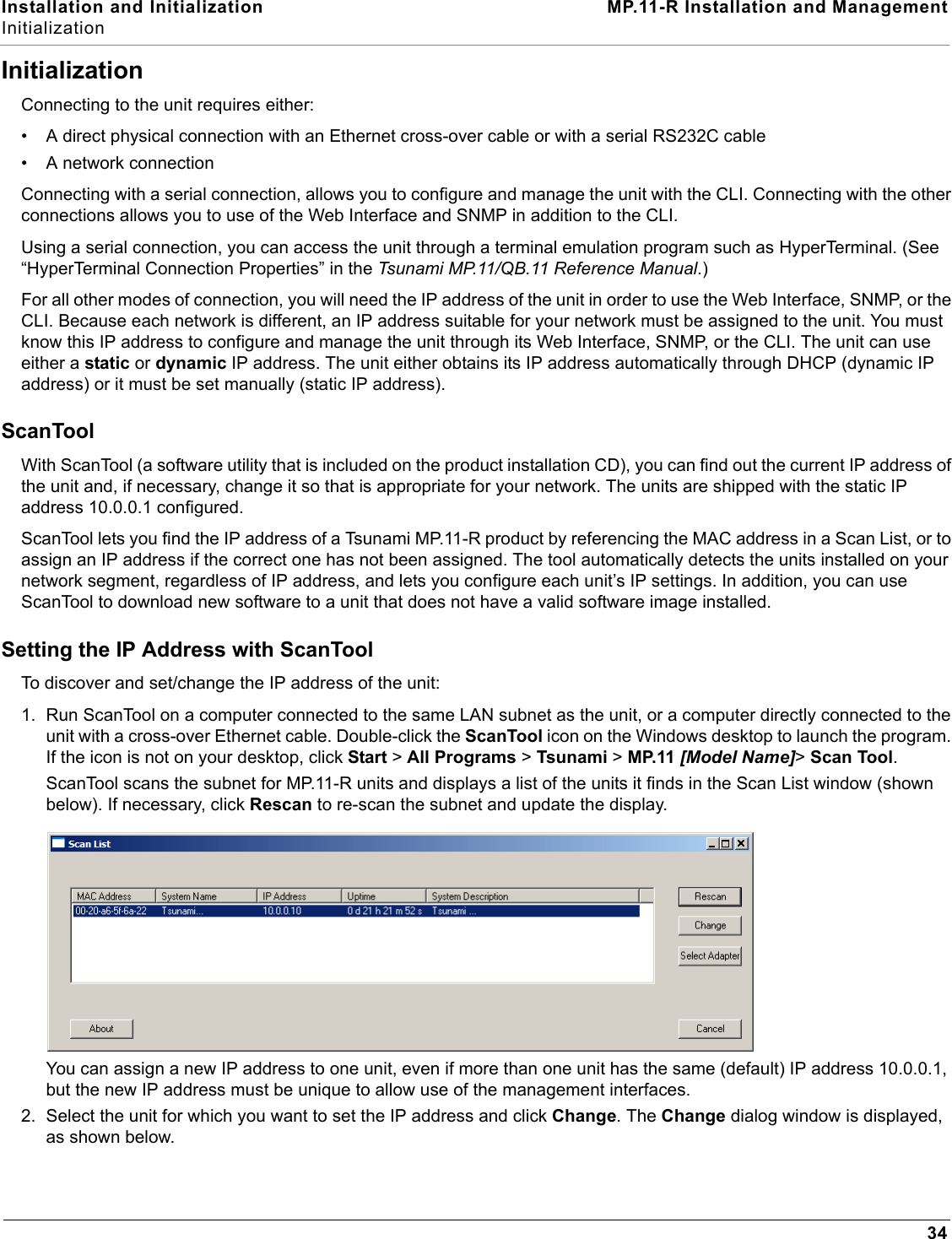 Installation and Initialization MP.11-R Installation and ManagementInitialization34InitializationConnecting to the unit requires either:• A direct physical connection with an Ethernet cross-over cable or with a serial RS232C cable• A network connection Connecting with a serial connection, allows you to configure and manage the unit with the CLI. Connecting with the other connections allows you to use of the Web Interface and SNMP in addition to the CLI. Using a serial connection, you can access the unit through a terminal emulation program such as HyperTerminal. (See “HyperTerminal Connection Properties” in the Tsunami MP.11/QB.11 Reference Manual.)For all other modes of connection, you will need the IP address of the unit in order to use the Web Interface, SNMP, or the CLI. Because each network is different, an IP address suitable for your network must be assigned to the unit. You must know this IP address to configure and manage the unit through its Web Interface, SNMP, or the CLI. The unit can use either a static or dynamic IP address. The unit either obtains its IP address automatically through DHCP (dynamic IP address) or it must be set manually (static IP address). ScanToolWith ScanTool (a software utility that is included on the product installation CD), you can find out the current IP address of the unit and, if necessary, change it so that is appropriate for your network. The units are shipped with the static IP address 10.0.0.1 configured.ScanTool lets you find the IP address of a Tsunami MP.11-R product by referencing the MAC address in a Scan List, or to assign an IP address if the correct one has not been assigned. The tool automatically detects the units installed on your network segment, regardless of IP address, and lets you configure each unit’s IP settings. In addition, you can use ScanTool to download new software to a unit that does not have a valid software image installed.Setting the IP Address with ScanToolTo discover and set/change the IP address of the unit:1. Run ScanTool on a computer connected to the same LAN subnet as the unit, or a computer directly connected to the unit with a cross-over Ethernet cable. Double-click the ScanTool icon on the Windows desktop to launch the program. If the icon is not on your desktop, click Start &gt; All Programs &gt; Tsunami &gt; MP.11 [Model Name]&gt; Scan Tool.ScanTool scans the subnet for MP.11-R units and displays a list of the units it finds in the Scan List window (shown below). If necessary, click Rescan to re-scan the subnet and update the display. You can assign a new IP address to one unit, even if more than one unit has the same (default) IP address 10.0.0.1, but the new IP address must be unique to allow use of the management interfaces.2. Select the unit for which you want to set the IP address and click Change. The Change dialog window is displayed, as shown below.