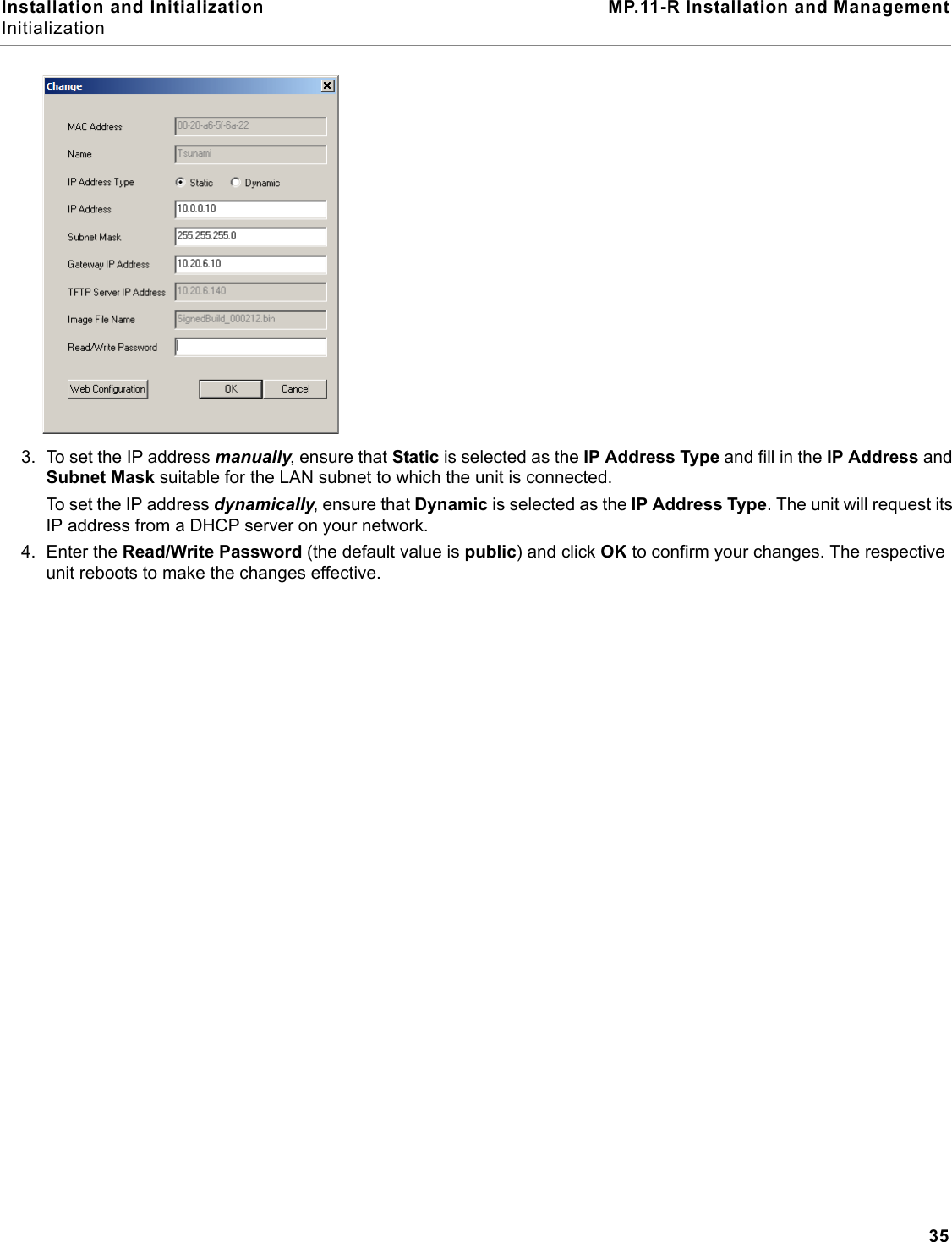 Installation and Initialization MP.11-R Installation and ManagementInitialization353. To set the IP address manually, ensure that Static is selected as the IP Address Type and fill in the IP Address and Subnet Mask suitable for the LAN subnet to which the unit is connected.To set the IP address dynamically, ensure that Dynamic is selected as the IP Address Type. The unit will request its IP address from a DHCP server on your network.4. Enter the Read/Write Password (the default value is public) and click OK to confirm your changes. The respective unit reboots to make the changes effective.