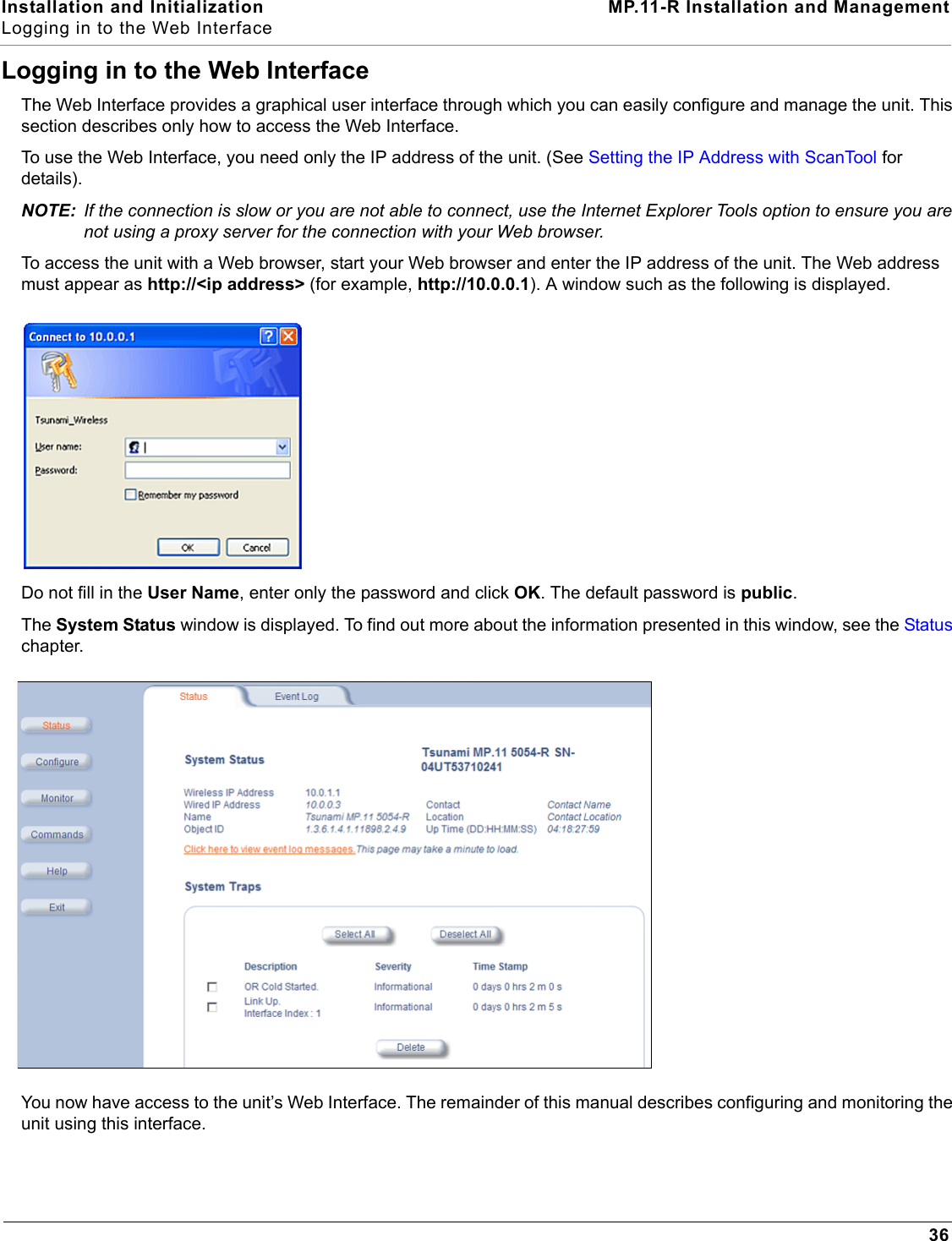 Installation and Initialization MP.11-R Installation and ManagementLogging in to the Web Interface36Logging in to the Web InterfaceThe Web Interface provides a graphical user interface through which you can easily configure and manage the unit. This section describes only how to access the Web Interface.To use the Web Interface, you need only the IP address of the unit. (See Setting the IP Address with ScanTool for details).NOTE: If the connection is slow or you are not able to connect, use the Internet Explorer Tools option to ensure you are not using a proxy server for the connection with your Web browser.To access the unit with a Web browser, start your Web browser and enter the IP address of the unit. The Web address must appear as http://&lt;ip address&gt; (for example, http://10.0.0.1). A window such as the following is displayed.Do not fill in the User Name, enter only the password and click OK. The default password is public.The System Status window is displayed. To find out more about the information presented in this window, see the Status chapter.You now have access to the unit’s Web Interface. The remainder of this manual describes configuring and monitoring the unit using this interface.