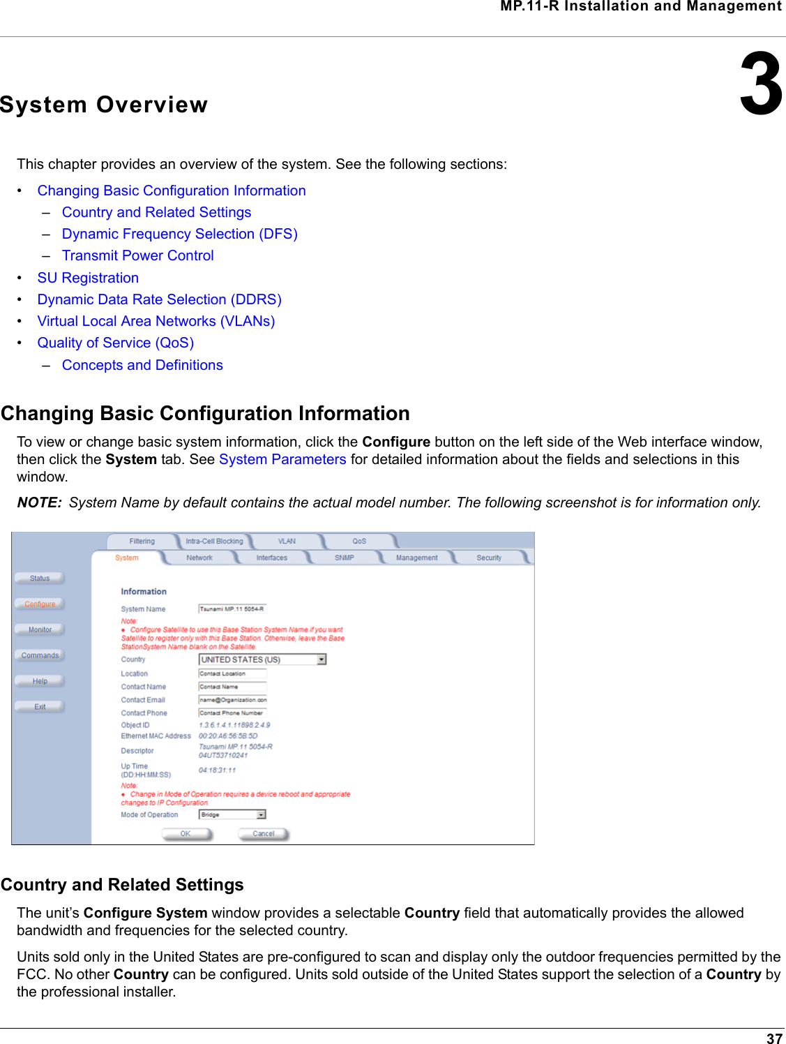 MP.11-R Installation and Management373System OverviewThis chapter provides an overview of the system. See the following sections:•Changing Basic Configuration Information –Country and Related Settings–Dynamic Frequency Selection (DFS)–Transmit Power Control•SU Registration •Dynamic Data Rate Selection (DDRS)•Virtual Local Area Networks (VLANs)•Quality of Service (QoS)–Concepts and DefinitionsChanging Basic Configuration InformationTo view or change basic system information, click the Configure button on the left side of the Web interface window, then click the System tab. See System Parameters for detailed information about the fields and selections in this window.NOTE: System Name by default contains the actual model number. The following screenshot is for information only.Country and Related SettingsThe unit’s Configure System window provides a selectable Country field that automatically provides the allowed bandwidth and frequencies for the selected country.Units sold only in the United States are pre-configured to scan and display only the outdoor frequencies permitted by the FCC. No other Country can be configured. Units sold outside of the United States support the selection of a Country by the professional installer.