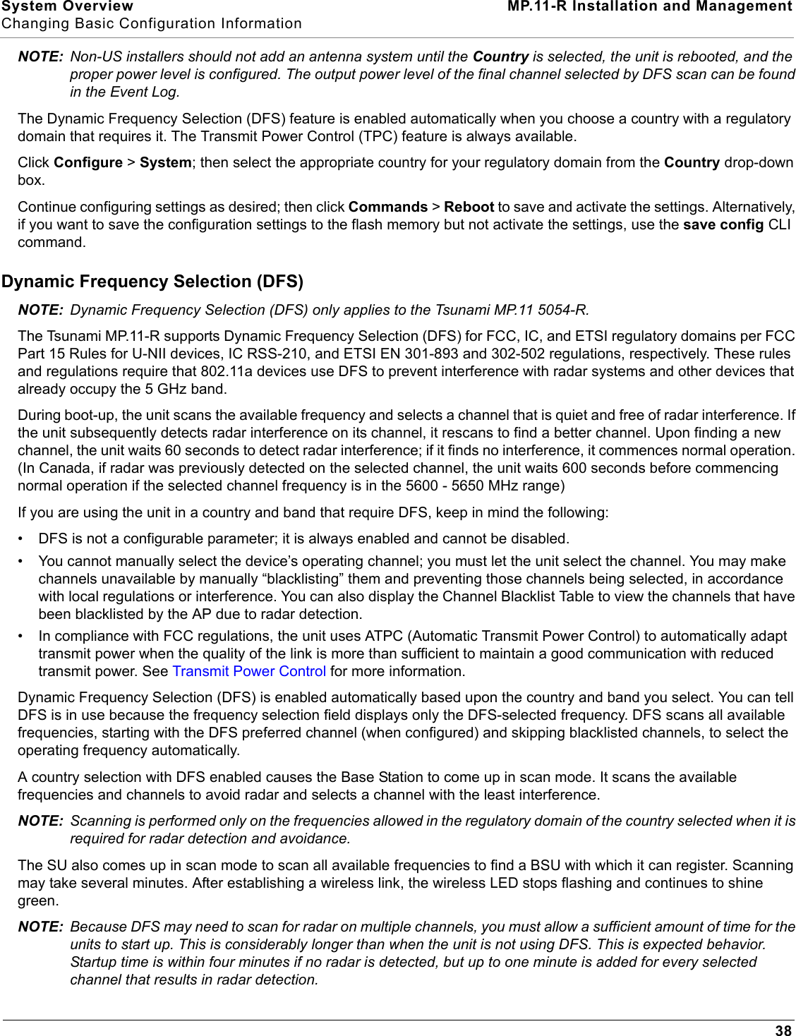 System Overview MP.11-R Installation and ManagementChanging Basic Configuration Information38NOTE: Non-US installers should not add an antenna system until the Country is selected, the unit is rebooted, and the proper power level is configured. The output power level of the final channel selected by DFS scan can be found in the Event Log.The Dynamic Frequency Selection (DFS) feature is enabled automatically when you choose a country with a regulatory domain that requires it. The Transmit Power Control (TPC) feature is always available.Click Configure &gt; System; then select the appropriate country for your regulatory domain from the Country drop-down box.Continue configuring settings as desired; then click Commands &gt; Reboot to save and activate the settings. Alternatively, if you want to save the configuration settings to the flash memory but not activate the settings, use the save config CLI command.Dynamic Frequency Selection (DFS)NOTE: Dynamic Frequency Selection (DFS) only applies to the Tsunami MP.11 5054-R.The Tsunami MP.11-R supports Dynamic Frequency Selection (DFS) for FCC, IC, and ETSI regulatory domains per FCC Part 15 Rules for U-NII devices, IC RSS-210, and ETSI EN 301-893 and 302-502 regulations, respectively. These rules and regulations require that 802.11a devices use DFS to prevent interference with radar systems and other devices that already occupy the 5 GHz band.During boot-up, the unit scans the available frequency and selects a channel that is quiet and free of radar interference. If the unit subsequently detects radar interference on its channel, it rescans to find a better channel. Upon finding a new channel, the unit waits 60 seconds to detect radar interference; if it finds no interference, it commences normal operation. (In Canada, if radar was previously detected on the selected channel, the unit waits 600 seconds before commencing normal operation if the selected channel frequency is in the 5600 - 5650 MHz range)If you are using the unit in a country and band that require DFS, keep in mind the following:• DFS is not a configurable parameter; it is always enabled and cannot be disabled.• You cannot manually select the device’s operating channel; you must let the unit select the channel. You may make channels unavailable by manually “blacklisting” them and preventing those channels being selected, in accordance with local regulations or interference. You can also display the Channel Blacklist Table to view the channels that have been blacklisted by the AP due to radar detection.• In compliance with FCC regulations, the unit uses ATPC (Automatic Transmit Power Control) to automatically adapt transmit power when the quality of the link is more than sufficient to maintain a good communication with reduced transmit power. See Transmit Power Control for more information.Dynamic Frequency Selection (DFS) is enabled automatically based upon the country and band you select. You can tell DFS is in use because the frequency selection field displays only the DFS-selected frequency. DFS scans all available frequencies, starting with the DFS preferred channel (when configured) and skipping blacklisted channels, to select the operating frequency automatically.A country selection with DFS enabled causes the Base Station to come up in scan mode. It scans the available frequencies and channels to avoid radar and selects a channel with the least interference.NOTE: Scanning is performed only on the frequencies allowed in the regulatory domain of the country selected when it is required for radar detection and avoidance.The SU also comes up in scan mode to scan all available frequencies to find a BSU with which it can register. Scanning may take several minutes. After establishing a wireless link, the wireless LED stops flashing and continues to shine green.NOTE: Because DFS may need to scan for radar on multiple channels, you must allow a sufficient amount of time for the units to start up. This is considerably longer than when the unit is not using DFS. This is expected behavior. Startup time is within four minutes if no radar is detected, but up to one minute is added for every selected channel that results in radar detection.