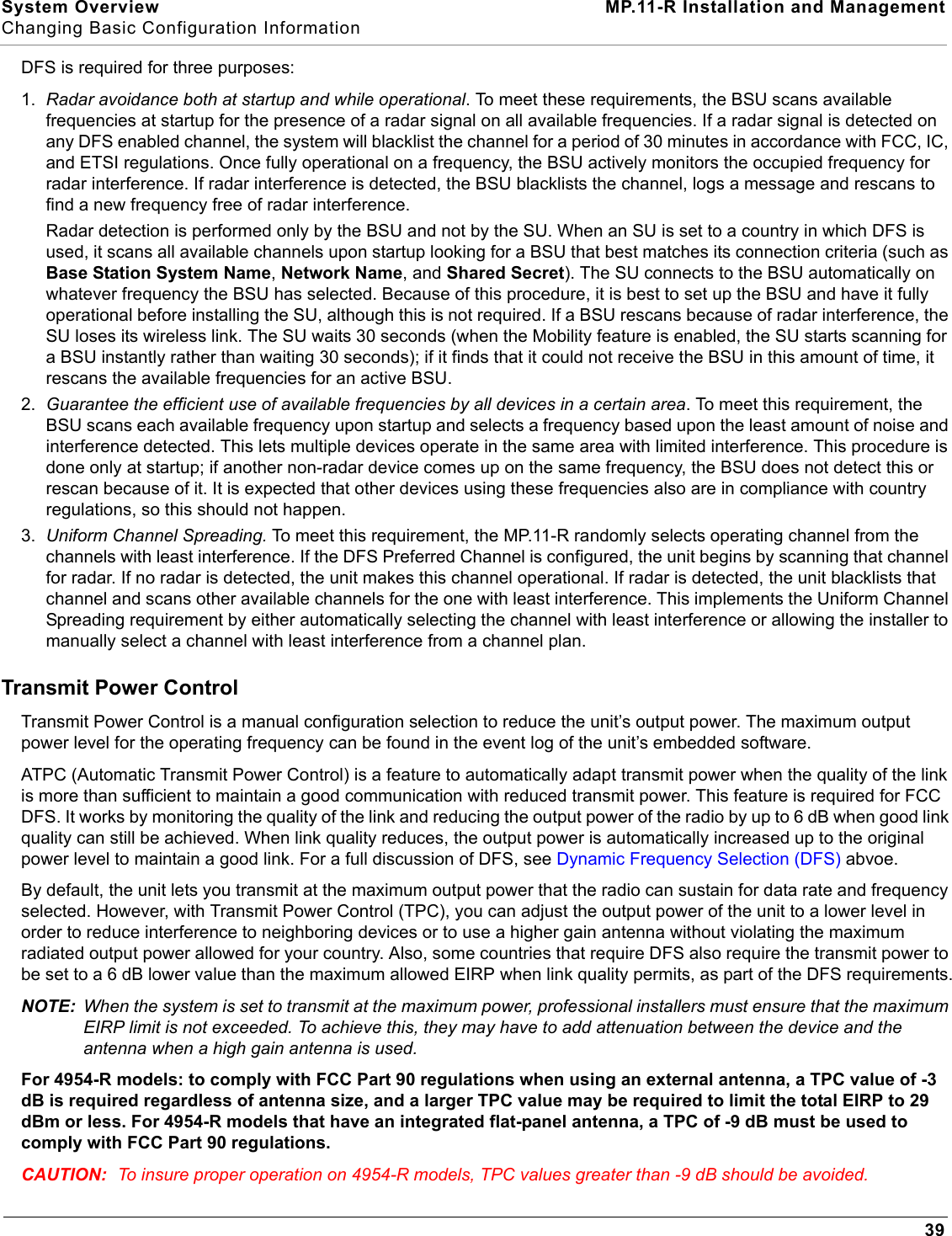 System Overview MP.11-R Installation and ManagementChanging Basic Configuration Information39DFS is required for three purposes:1. Radar avoidance both at startup and while operational. To meet these requirements, the BSU scans available frequencies at startup for the presence of a radar signal on all available frequencies. If a radar signal is detected on any DFS enabled channel, the system will blacklist the channel for a period of 30 minutes in accordance with FCC, IC, and ETSI regulations. Once fully operational on a frequency, the BSU actively monitors the occupied frequency for radar interference. If radar interference is detected, the BSU blacklists the channel, logs a message and rescans to find a new frequency free of radar interference.Radar detection is performed only by the BSU and not by the SU. When an SU is set to a country in which DFS is used, it scans all available channels upon startup looking for a BSU that best matches its connection criteria (such as Base Station System Name, Network Name, and Shared Secret). The SU connects to the BSU automatically on whatever frequency the BSU has selected. Because of this procedure, it is best to set up the BSU and have it fully operational before installing the SU, although this is not required. If a BSU rescans because of radar interference, the SU loses its wireless link. The SU waits 30 seconds (when the Mobility feature is enabled, the SU starts scanning for a BSU instantly rather than waiting 30 seconds); if it finds that it could not receive the BSU in this amount of time, it rescans the available frequencies for an active BSU.2. Guarantee the efficient use of available frequencies by all devices in a certain area. To meet this requirement, the BSU scans each available frequency upon startup and selects a frequency based upon the least amount of noise and interference detected. This lets multiple devices operate in the same area with limited interference. This procedure is done only at startup; if another non-radar device comes up on the same frequency, the BSU does not detect this or rescan because of it. It is expected that other devices using these frequencies also are in compliance with country regulations, so this should not happen.3. Uniform Channel Spreading. To meet this requirement, the MP.11-R randomly selects operating channel from the channels with least interference. If the DFS Preferred Channel is configured, the unit begins by scanning that channel for radar. If no radar is detected, the unit makes this channel operational. If radar is detected, the unit blacklists that channel and scans other available channels for the one with least interference. This implements the Uniform Channel Spreading requirement by either automatically selecting the channel with least interference or allowing the installer to manually select a channel with least interference from a channel plan.Transmit Power ControlTransmit Power Control is a manual configuration selection to reduce the unit’s output power. The maximum output power level for the operating frequency can be found in the event log of the unit’s embedded software.ATPC (Automatic Transmit Power Control) is a feature to automatically adapt transmit power when the quality of the link is more than sufficient to maintain a good communication with reduced transmit power. This feature is required for FCC DFS. It works by monitoring the quality of the link and reducing the output power of the radio by up to 6 dB when good link quality can still be achieved. When link quality reduces, the output power is automatically increased up to the original power level to maintain a good link. For a full discussion of DFS, see Dynamic Frequency Selection (DFS) abvoe.By default, the unit lets you transmit at the maximum output power that the radio can sustain for data rate and frequency selected. However, with Transmit Power Control (TPC), you can adjust the output power of the unit to a lower level in order to reduce interference to neighboring devices or to use a higher gain antenna without violating the maximum radiated output power allowed for your country. Also, some countries that require DFS also require the transmit power to be set to a 6 dB lower value than the maximum allowed EIRP when link quality permits, as part of the DFS requirements.NOTE: When the system is set to transmit at the maximum power, professional installers must ensure that the maximum EIRP limit is not exceeded. To achieve this, they may have to add attenuation between the device and the antenna when a high gain antenna is used.For 4954-R models: to comply with FCC Part 90 regulations when using an external antenna, a TPC value of -3 dB is required regardless of antenna size, and a larger TPC value may be required to limit the total EIRP to 29 dBm or less. For 4954-R models that have an integrated flat-panel antenna, a TPC of -9 dB must be used to comply with FCC Part 90 regulations.CAUTION: To insure proper operation on 4954-R models, TPC values greater than -9 dB should be avoided.