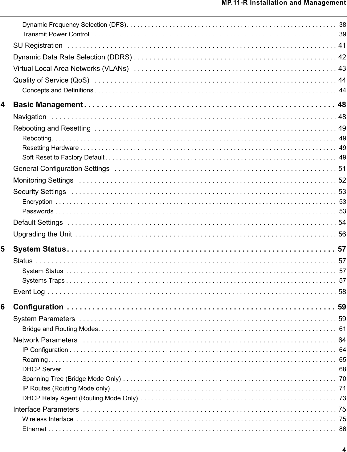 MP.11-R Installation and Management4Dynamic Frequency Selection (DFS). . . . . . . . . . . . . . . . . . . . . . . . . . . . . . . . . . . . . . . . . . . . . . . . . . . . . . . . . . .  38Transmit Power Control . . . . . . . . . . . . . . . . . . . . . . . . . . . . . . . . . . . . . . . . . . . . . . . . . . . . . . . . . . . . . . . . . . . . .  39SU Registration  . . . . . . . . . . . . . . . . . . . . . . . . . . . . . . . . . . . . . . . . . . . . . . . . . . . . . . . . . . . . . . . . . . . . . 41Dynamic Data Rate Selection (DDRS) . . . . . . . . . . . . . . . . . . . . . . . . . . . . . . . . . . . . . . . . . . . . . . . . . . . . 42Virtual Local Area Networks (VLANs)   . . . . . . . . . . . . . . . . . . . . . . . . . . . . . . . . . . . . . . . . . . . . . . . . . . . . 43Quality of Service (QoS)   . . . . . . . . . . . . . . . . . . . . . . . . . . . . . . . . . . . . . . . . . . . . . . . . . . . . . . . . . . . . . . 44Concepts and Definitions . . . . . . . . . . . . . . . . . . . . . . . . . . . . . . . . . . . . . . . . . . . . . . . . . . . . . . . . . . . . . . . . . . . .  444 Basic Management . . . . . . . . . . . . . . . . . . . . . . . . . . . . . . . . . . . . . . . . . . . . . . . . . . . . . . . . . . . 48Navigation   . . . . . . . . . . . . . . . . . . . . . . . . . . . . . . . . . . . . . . . . . . . . . . . . . . . . . . . . . . . . . . . . . . . . . . . . . 48Rebooting and Resetting  . . . . . . . . . . . . . . . . . . . . . . . . . . . . . . . . . . . . . . . . . . . . . . . . . . . . . . . . . . . . . . 49Rebooting. . . . . . . . . . . . . . . . . . . . . . . . . . . . . . . . . . . . . . . . . . . . . . . . . . . . . . . . . . . . . . . . . . . . . . . . . . . . . . . .  49Resetting Hardware . . . . . . . . . . . . . . . . . . . . . . . . . . . . . . . . . . . . . . . . . . . . . . . . . . . . . . . . . . . . . . . . . . . . . . . .  49Soft Reset to Factory Default . . . . . . . . . . . . . . . . . . . . . . . . . . . . . . . . . . . . . . . . . . . . . . . . . . . . . . . . . . . . . . . . .  49General Configuration Settings  . . . . . . . . . . . . . . . . . . . . . . . . . . . . . . . . . . . . . . . . . . . . . . . . . . . . . . . . . 51Monitoring Settings   . . . . . . . . . . . . . . . . . . . . . . . . . . . . . . . . . . . . . . . . . . . . . . . . . . . . . . . . . . . . . . . . . . 52Security Settings   . . . . . . . . . . . . . . . . . . . . . . . . . . . . . . . . . . . . . . . . . . . . . . . . . . . . . . . . . . . . . . . . . . . . 53Encryption  . . . . . . . . . . . . . . . . . . . . . . . . . . . . . . . . . . . . . . . . . . . . . . . . . . . . . . . . . . . . . . . . . . . . . . . . . . . . . . .  53Passwords . . . . . . . . . . . . . . . . . . . . . . . . . . . . . . . . . . . . . . . . . . . . . . . . . . . . . . . . . . . . . . . . . . . . . . . . . . . . . . .  53Default Settings  . . . . . . . . . . . . . . . . . . . . . . . . . . . . . . . . . . . . . . . . . . . . . . . . . . . . . . . . . . . . . . . . . . . . . 54Upgrading the Unit  . . . . . . . . . . . . . . . . . . . . . . . . . . . . . . . . . . . . . . . . . . . . . . . . . . . . . . . . . . . . . . . . . . . 565 System Status. . . . . . . . . . . . . . . . . . . . . . . . . . . . . . . . . . . . . . . . . . . . . . . . . . . . . . . . . . . . . . .  57Status  . . . . . . . . . . . . . . . . . . . . . . . . . . . . . . . . . . . . . . . . . . . . . . . . . . . . . . . . . . . . . . . . . . . . . . . . . . . . . 57System Status  . . . . . . . . . . . . . . . . . . . . . . . . . . . . . . . . . . . . . . . . . . . . . . . . . . . . . . . . . . . . . . . . . . . . . . . . . . . .  57Systems Traps . . . . . . . . . . . . . . . . . . . . . . . . . . . . . . . . . . . . . . . . . . . . . . . . . . . . . . . . . . . . . . . . . . . . . . . . . . . .  57Event Log . . . . . . . . . . . . . . . . . . . . . . . . . . . . . . . . . . . . . . . . . . . . . . . . . . . . . . . . . . . . . . . . . . . . . . . . . . 586 Configuration  . . . . . . . . . . . . . . . . . . . . . . . . . . . . . . . . . . . . . . . . . . . . . . . . . . . . . . . . . . . . . . . 59System Parameters  . . . . . . . . . . . . . . . . . . . . . . . . . . . . . . . . . . . . . . . . . . . . . . . . . . . . . . . . . . . . . . . . . . 59Bridge and Routing Modes. . . . . . . . . . . . . . . . . . . . . . . . . . . . . . . . . . . . . . . . . . . . . . . . . . . . . . . . . . . . . . . . . . .  61Network Parameters   . . . . . . . . . . . . . . . . . . . . . . . . . . . . . . . . . . . . . . . . . . . . . . . . . . . . . . . . . . . . . . . . . 64IP Configuration . . . . . . . . . . . . . . . . . . . . . . . . . . . . . . . . . . . . . . . . . . . . . . . . . . . . . . . . . . . . . . . . . . . . . . . . . . .  64Roaming. . . . . . . . . . . . . . . . . . . . . . . . . . . . . . . . . . . . . . . . . . . . . . . . . . . . . . . . . . . . . . . . . . . . . . . . . . . . . . . . .  65DHCP Server . . . . . . . . . . . . . . . . . . . . . . . . . . . . . . . . . . . . . . . . . . . . . . . . . . . . . . . . . . . . . . . . . . . . . . . . . . . . .  68Spanning Tree (Bridge Mode Only) . . . . . . . . . . . . . . . . . . . . . . . . . . . . . . . . . . . . . . . . . . . . . . . . . . . . . . . . . . . .  70IP Routes (Routing Mode only)  . . . . . . . . . . . . . . . . . . . . . . . . . . . . . . . . . . . . . . . . . . . . . . . . . . . . . . . . . . . . . . .  71DHCP Relay Agent (Routing Mode Only)  . . . . . . . . . . . . . . . . . . . . . . . . . . . . . . . . . . . . . . . . . . . . . . . . . . . . . . .  73Interface Parameters  . . . . . . . . . . . . . . . . . . . . . . . . . . . . . . . . . . . . . . . . . . . . . . . . . . . . . . . . . . . . . . . . . 75Wireless Interface  . . . . . . . . . . . . . . . . . . . . . . . . . . . . . . . . . . . . . . . . . . . . . . . . . . . . . . . . . . . . . . . . . . . . . . . . .  75Ethernet . . . . . . . . . . . . . . . . . . . . . . . . . . . . . . . . . . . . . . . . . . . . . . . . . . . . . . . . . . . . . . . . . . . . . . . . . . . . . . . . .  86