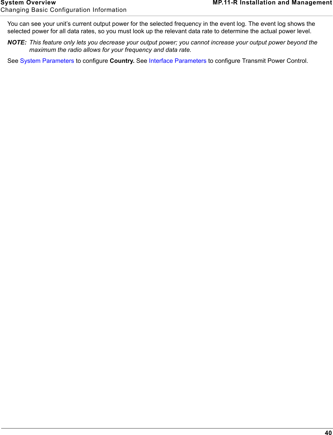 System Overview MP.11-R Installation and ManagementChanging Basic Configuration Information40You can see your unit’s current output power for the selected frequency in the event log. The event log shows the selected power for all data rates, so you must look up the relevant data rate to determine the actual power level.NOTE: This feature only lets you decrease your output power; you cannot increase your output power beyond the maximum the radio allows for your frequency and data rate.See System Parameters to configure Country. See Interface Parameters to configure Transmit Power Control.