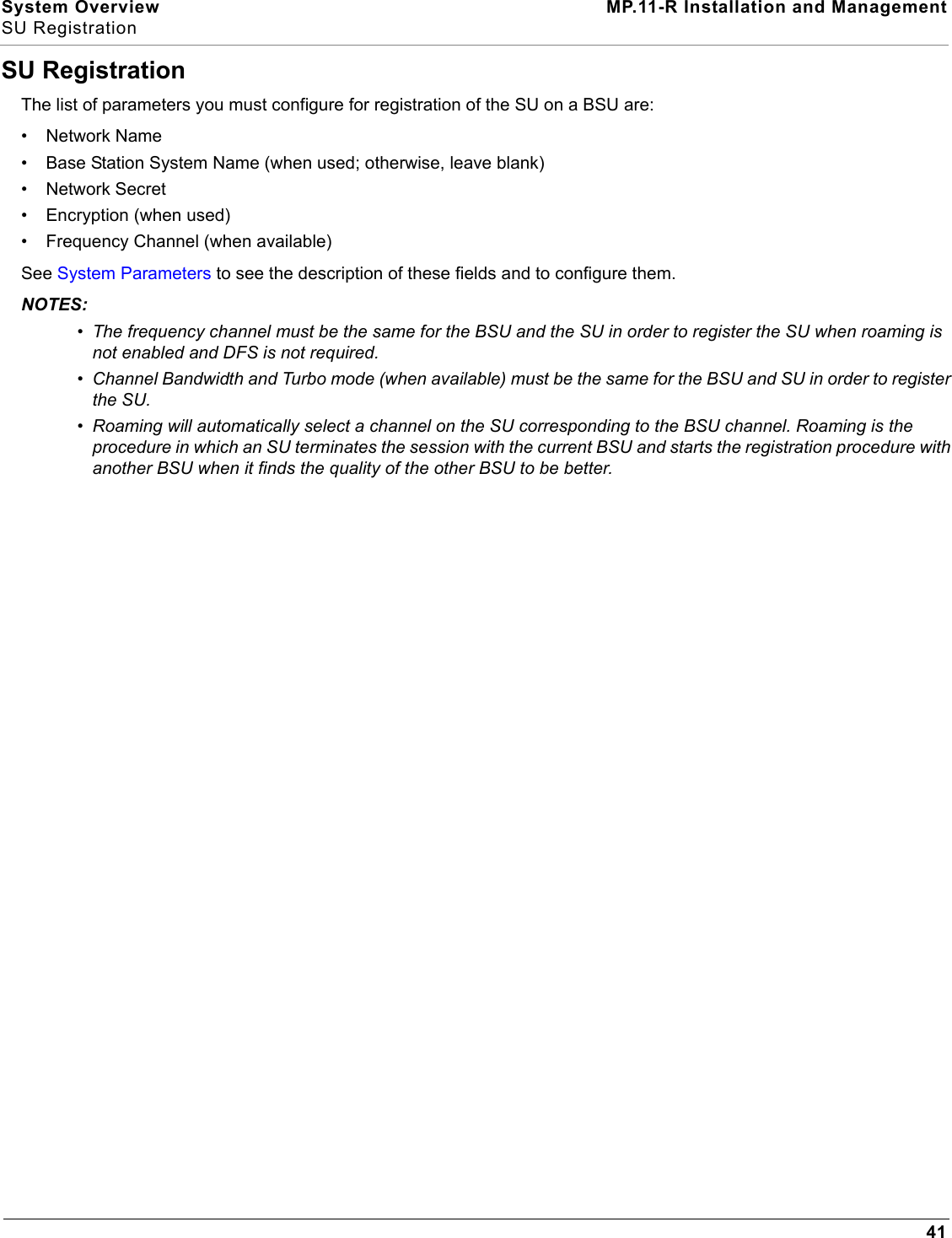 System Overview MP.11-R Installation and ManagementSU Registration41SU RegistrationThe list of parameters you must configure for registration of the SU on a BSU are:• Network Name• Base Station System Name (when used; otherwise, leave blank)•Network Secret• Encryption (when used)• Frequency Channel (when available)See System Parameters to see the description of these fields and to configure them.NOTES:•The frequency channel must be the same for the BSU and the SU in order to register the SU when roaming is not enabled and DFS is not required.•Channel Bandwidth and Turbo mode (when available) must be the same for the BSU and SU in order to register the SU.•Roaming will automatically select a channel on the SU corresponding to the BSU channel. Roaming is the procedure in which an SU terminates the session with the current BSU and starts the registration procedure with another BSU when it finds the quality of the other BSU to be better.