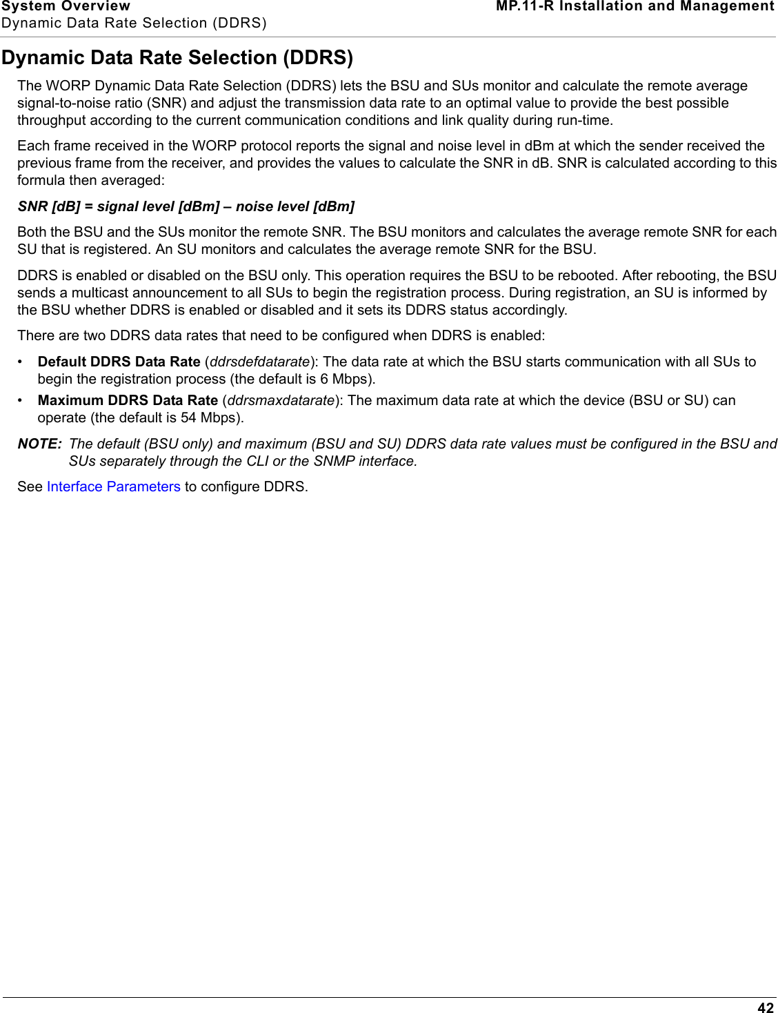 System Overview MP.11-R Installation and ManagementDynamic Data Rate Selection (DDRS)42Dynamic Data Rate Selection (DDRS)The WORP Dynamic Data Rate Selection (DDRS) lets the BSU and SUs monitor and calculate the remote average signal-to-noise ratio (SNR) and adjust the transmission data rate to an optimal value to provide the best possible throughput according to the current communication conditions and link quality during run-time.Each frame received in the WORP protocol reports the signal and noise level in dBm at which the sender received the previous frame from the receiver, and provides the values to calculate the SNR in dB. SNR is calculated according to this formula then averaged:SNR [dB] = signal level [dBm] – noise level [dBm]Both the BSU and the SUs monitor the remote SNR. The BSU monitors and calculates the average remote SNR for each SU that is registered. An SU monitors and calculates the average remote SNR for the BSU.DDRS is enabled or disabled on the BSU only. This operation requires the BSU to be rebooted. After rebooting, the BSU sends a multicast announcement to all SUs to begin the registration process. During registration, an SU is informed by the BSU whether DDRS is enabled or disabled and it sets its DDRS status accordingly.There are two DDRS data rates that need to be configured when DDRS is enabled:•Default DDRS Data Rate (ddrsdefdatarate): The data rate at which the BSU starts communication with all SUs to begin the registration process (the default is 6 Mbps).•Maximum DDRS Data Rate (ddrsmaxdatarate): The maximum data rate at which the device (BSU or SU) can operate (the default is 54 Mbps).NOTE: The default (BSU only) and maximum (BSU and SU) DDRS data rate values must be configured in the BSU and SUs separately through the CLI or the SNMP interface.See Interface Parameters to configure DDRS.