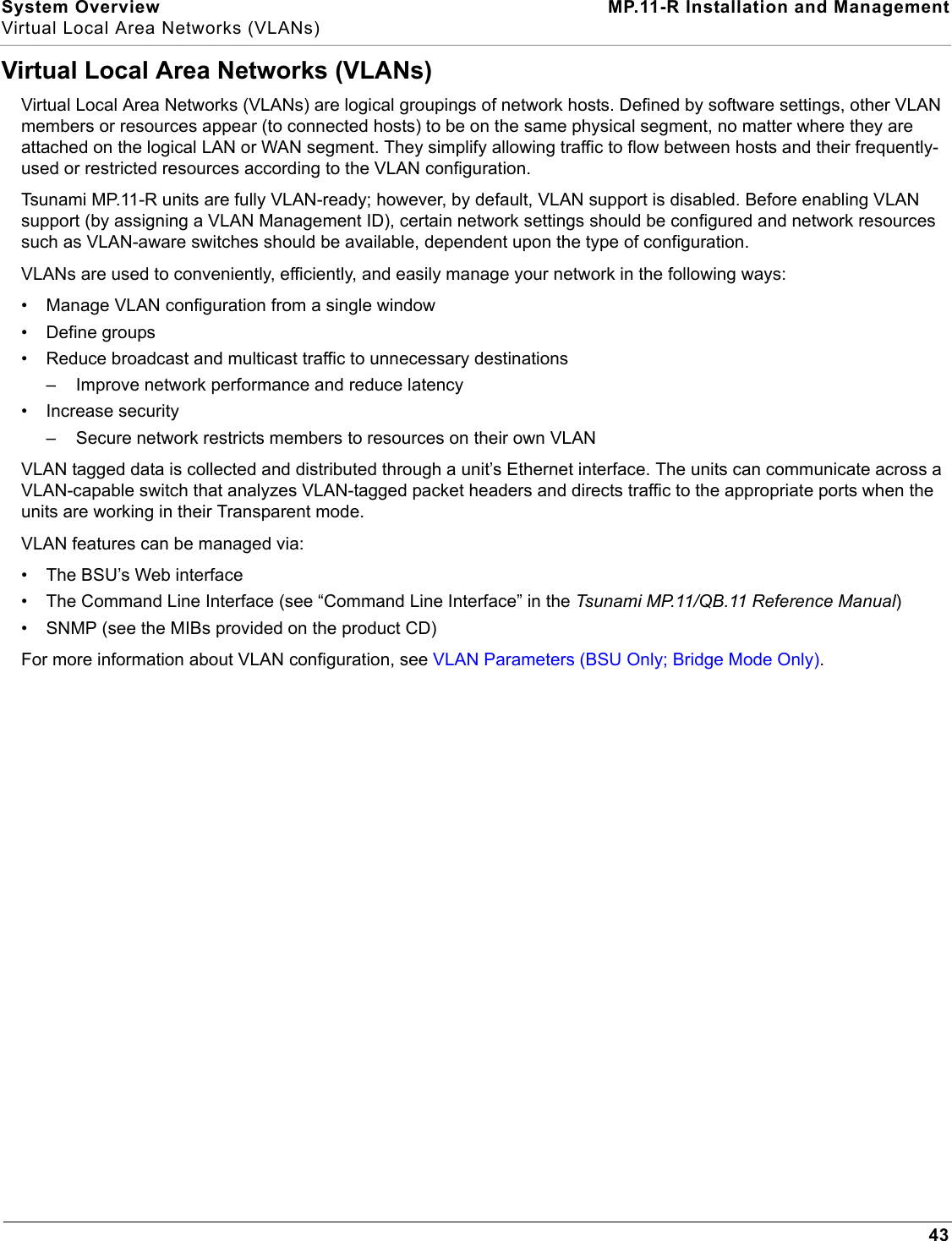 System Overview MP.11-R Installation and ManagementVirtual Local Area Networks (VLANs)43Virtual Local Area Networks (VLANs)Virtual Local Area Networks (VLANs) are logical groupings of network hosts. Defined by software settings, other VLAN members or resources appear (to connected hosts) to be on the same physical segment, no matter where they are attached on the logical LAN or WAN segment. They simplify allowing traffic to flow between hosts and their frequently-used or restricted resources according to the VLAN configuration.Tsunami MP.11-R units are fully VLAN-ready; however, by default, VLAN support is disabled. Before enabling VLAN support (by assigning a VLAN Management ID), certain network settings should be configured and network resources such as VLAN-aware switches should be available, dependent upon the type of configuration.VLANs are used to conveniently, efficiently, and easily manage your network in the following ways:• Manage VLAN configuration from a single window• Define groups• Reduce broadcast and multicast traffic to unnecessary destinations– Improve network performance and reduce latency• Increase security– Secure network restricts members to resources on their own VLANVLAN tagged data is collected and distributed through a unit’s Ethernet interface. The units can communicate across a VLAN-capable switch that analyzes VLAN-tagged packet headers and directs traffic to the appropriate ports when the units are working in their Transparent mode.VLAN features can be managed via:• The BSU’s Web interface• The Command Line Interface (see “Command Line Interface” in the Tsunami MP.11/QB.11 Reference Manual)• SNMP (see the MIBs provided on the product CD)For more information about VLAN configuration, see VLAN Parameters (BSU Only; Bridge Mode Only).