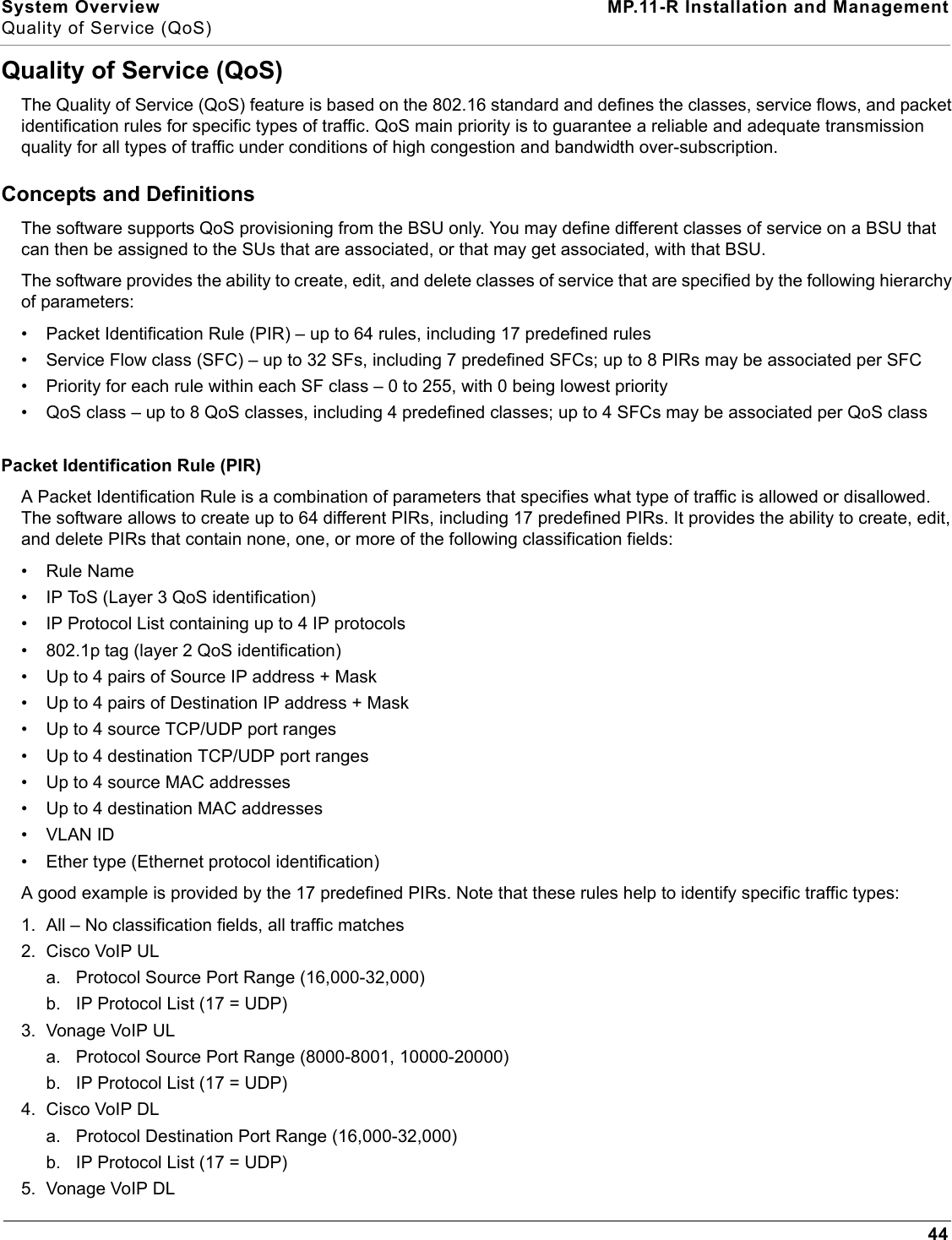 System Overview MP.11-R Installation and ManagementQuality of Service (QoS)44Quality of Service (QoS)The Quality of Service (QoS) feature is based on the 802.16 standard and defines the classes, service flows, and packet identification rules for specific types of traffic. QoS main priority is to guarantee a reliable and adequate transmission quality for all types of traffic under conditions of high congestion and bandwidth over-subscription.Concepts and DefinitionsThe software supports QoS provisioning from the BSU only. You may define different classes of service on a BSU that can then be assigned to the SUs that are associated, or that may get associated, with that BSU.The software provides the ability to create, edit, and delete classes of service that are specified by the following hierarchy of parameters:• Packet Identification Rule (PIR) – up to 64 rules, including 17 predefined rules• Service Flow class (SFC) – up to 32 SFs, including 7 predefined SFCs; up to 8 PIRs may be associated per SFC• Priority for each rule within each SF class – 0 to 255, with 0 being lowest priority• QoS class – up to 8 QoS classes, including 4 predefined classes; up to 4 SFCs may be associated per QoS classPacket Identification Rule (PIR)A Packet Identification Rule is a combination of parameters that specifies what type of traffic is allowed or disallowed. The software allows to create up to 64 different PIRs, including 17 predefined PIRs. It provides the ability to create, edit, and delete PIRs that contain none, one, or more of the following classification fields:• Rule Name• IP ToS (Layer 3 QoS identification)• IP Protocol List containing up to 4 IP protocols• 802.1p tag (layer 2 QoS identification)• Up to 4 pairs of Source IP address + Mask• Up to 4 pairs of Destination IP address + Mask• Up to 4 source TCP/UDP port ranges• Up to 4 destination TCP/UDP port ranges• Up to 4 source MAC addresses• Up to 4 destination MAC addresses•VLAN ID• Ether type (Ethernet protocol identification)A good example is provided by the 17 predefined PIRs. Note that these rules help to identify specific traffic types:1. All – No classification fields, all traffic matches2. Cisco VoIP ULa. Protocol Source Port Range (16,000-32,000)b. IP Protocol List (17 = UDP)3. Vonage VoIP ULa. Protocol Source Port Range (8000-8001, 10000-20000)b. IP Protocol List (17 = UDP)4. Cisco VoIP DLa. Protocol Destination Port Range (16,000-32,000)b. IP Protocol List (17 = UDP)5. Vonage VoIP DL