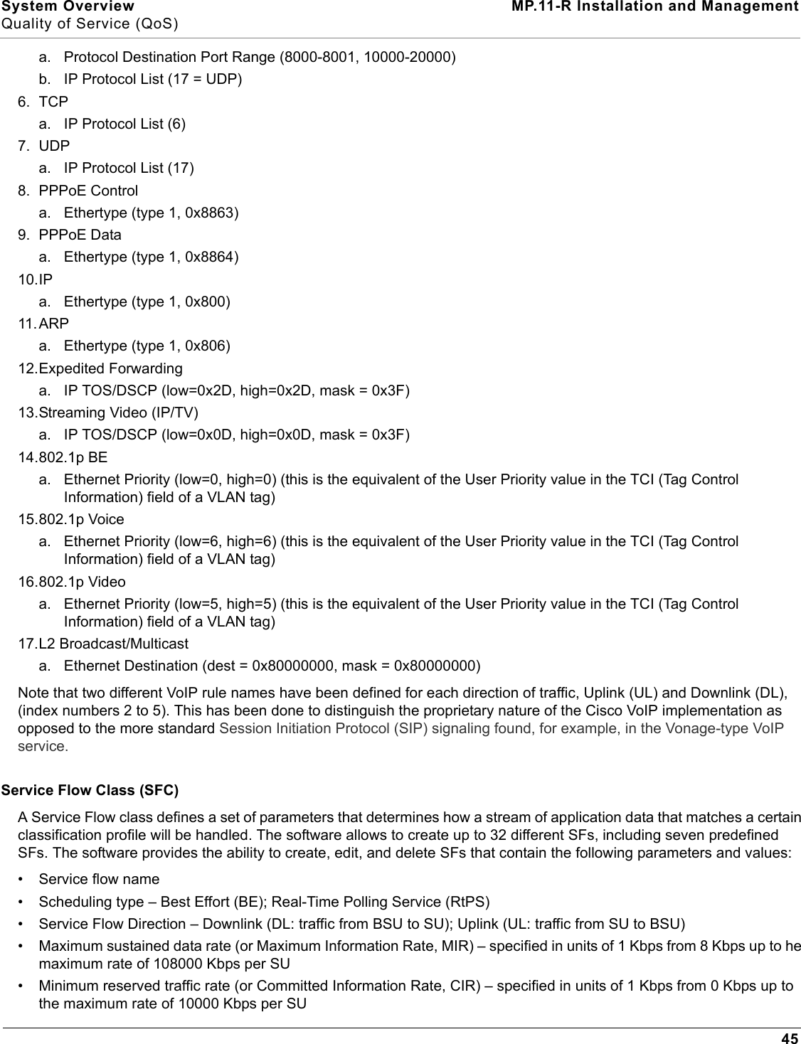 System Overview MP.11-R Installation and ManagementQuality of Service (QoS)45a. Protocol Destination Port Range (8000-8001, 10000-20000)b. IP Protocol List (17 = UDP)6. TCPa. IP Protocol List (6)7. UDPa. IP Protocol List (17)8. PPPoE Controla. Ethertype (type 1, 0x8863)9. PPPoE Dataa. Ethertype (type 1, 0x8864)10.IPa. Ethertype (type 1, 0x800)11. ARPa. Ethertype (type 1, 0x806)12.Expedited Forwardinga. IP TOS/DSCP (low=0x2D, high=0x2D, mask = 0x3F)13.Streaming Video (IP/TV)a. IP TOS/DSCP (low=0x0D, high=0x0D, mask = 0x3F)14.802.1p BEa. Ethernet Priority (low=0, high=0) (this is the equivalent of the User Priority value in the TCI (Tag Control Information) field of a VLAN tag)15.802.1p Voicea. Ethernet Priority (low=6, high=6) (this is the equivalent of the User Priority value in the TCI (Tag Control Information) field of a VLAN tag)16.802.1p Videoa. Ethernet Priority (low=5, high=5) (this is the equivalent of the User Priority value in the TCI (Tag Control Information) field of a VLAN tag)17.L2 Broadcast/Multicast a. Ethernet Destination (dest = 0x80000000, mask = 0x80000000)Note that two different VoIP rule names have been defined for each direction of traffic, Uplink (UL) and Downlink (DL), (index numbers 2 to 5). This has been done to distinguish the proprietary nature of the Cisco VoIP implementation as opposed to the more standard Session Initiation Protocol (SIP) signaling found, for example, in the Vonage-type VoIP service.Service Flow Class (SFC)A Service Flow class defines a set of parameters that determines how a stream of application data that matches a certain classification profile will be handled. The software allows to create up to 32 different SFs, including seven predefined SFs. The software provides the ability to create, edit, and delete SFs that contain the following parameters and values:• Service flow name• Scheduling type – Best Effort (BE); Real-Time Polling Service (RtPS)• Service Flow Direction – Downlink (DL: traffic from BSU to SU); Uplink (UL: traffic from SU to BSU) • Maximum sustained data rate (or Maximum Information Rate, MIR) – specified in units of 1 Kbps from 8 Kbps up to he maximum rate of 108000 Kbps per SU• Minimum reserved traffic rate (or Committed Information Rate, CIR) – specified in units of 1 Kbps from 0 Kbps up to the maximum rate of 10000 Kbps per SU