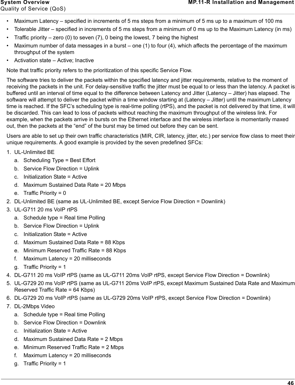 System Overview MP.11-R Installation and ManagementQuality of Service (QoS)46• Maximum Latency – specified in increments of 5 ms steps from a minimum of 5 ms up to a maximum of 100 ms• Tolerable Jitter – specified in increments of 5 ms steps from a minimum of 0 ms up to the Maximum Latency (in ms)• Traffic priority – zero (0) to seven (7), 0 being the lowest, 7 being the highest• Maximum number of data messages in a burst – one (1) to four (4), which affects the percentage of the maximum throughput of the system• Activation state – Active; InactiveNote that traffic priority refers to the prioritization of this specific Service Flow.The software tries to deliver the packets within the specified latency and jitter requirements, relative to the moment of receiving the packets in the unit. For delay-sensitive traffic the jitter must be equal to or less than the latency. A packet is buffered until an interval of time equal to the difference between Latency and Jitter (Latency – Jitter) has elapsed. The software will attempt to deliver the packet within a time window starting at (Latency – Jitter) until the maximum Latency time is reached. If the SFC’s scheduling type is real-time polling (rtPS), and the packet is not delivered by that time, it will be discarded. This can lead to loss of packets without reaching the maximum throughput of the wireless link. For example, when the packets arrive in bursts on the Ethernet interface and the wireless interface is momentarily maxed out, then the packets at the “end” of the burst may be timed out before they can be sent.Users are able to set up their own traffic characteristics (MIR, CIR, latency, jitter, etc.) per service flow class to meet their unique requirements. A good example is provided by the seven predefined SFCs:1. UL-Unlimited BEa. Scheduling Type = Best Effortb. Service Flow Direction = Uplinkc. Initialization State = Actived. Maximum Sustained Data Rate = 20 Mbpse. Traffic Priority = 02. DL-Unlimited BE (same as UL-Unlimited BE, except Service Flow Direction = Downlink)3. UL-G711 20 ms VoIP rtPSa. Schedule type = Real time Pollingb. Service Flow Direction = Uplinkc. Initialization State = Actived. Maximum Sustained Data Rate = 88 Kbpse. Minimum Reserved Traffic Rate = 88 Kbpsf. Maximum Latency = 20 millisecondsg. Traffic Priority = 14. DL-G711 20 ms VoIP rtPS (same as UL-G711 20ms VoIP rtPS, except Service Flow Direction = Downlink)5. UL-G729 20 ms VoIP rtPS (same as UL-G711 20ms VoIP rtPS, except Maximum Sustained Data Rate and Maximum Reserved Traffic Rate = 64 Kbps)6. DL-G729 20 ms VoIP rtPS (same as UL-G729 20ms VoIP rtPS, except Service Flow Direction = Downlink)7. DL-2Mbps Videoa. Schedule type = Real time Pollingb. Service Flow Direction = Downlinkc. Initialization State = Actived. Maximum Sustained Data Rate = 2 Mbpse. Minimum Reserved Traffic Rate = 2 Mbpsf. Maximum Latency = 20 millisecondsg. Traffic Priority = 1