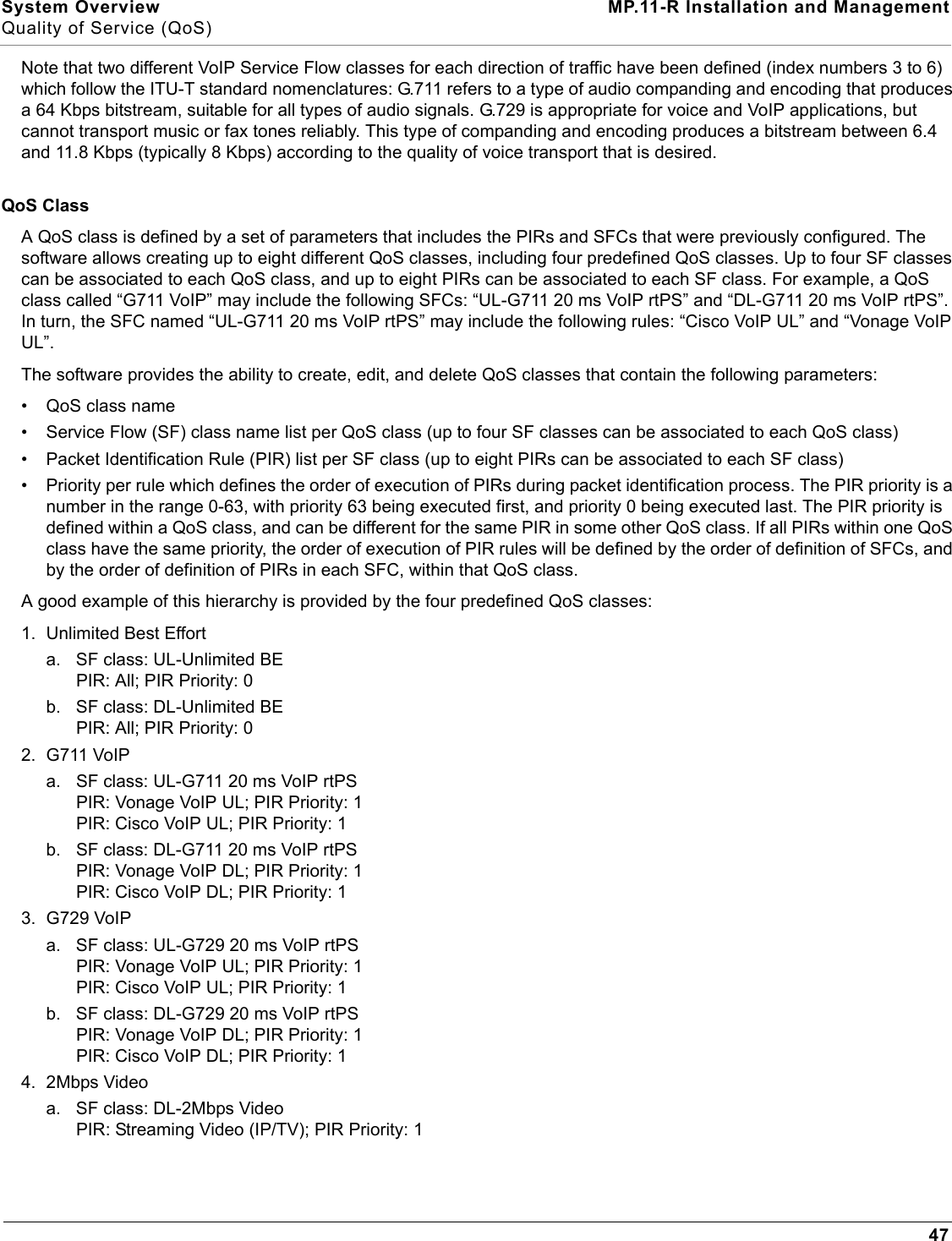 System Overview MP.11-R Installation and ManagementQuality of Service (QoS)47Note that two different VoIP Service Flow classes for each direction of traffic have been defined (index numbers 3 to 6) which follow the ITU-T standard nomenclatures: G.711 refers to a type of audio companding and encoding that produces a 64 Kbps bitstream, suitable for all types of audio signals. G.729 is appropriate for voice and VoIP applications, but cannot transport music or fax tones reliably. This type of companding and encoding produces a bitstream between 6.4 and 11.8 Kbps (typically 8 Kbps) according to the quality of voice transport that is desired.QoS ClassA QoS class is defined by a set of parameters that includes the PIRs and SFCs that were previously configured. The software allows creating up to eight different QoS classes, including four predefined QoS classes. Up to four SF classes can be associated to each QoS class, and up to eight PIRs can be associated to each SF class. For example, a QoS class called “G711 VoIP” may include the following SFCs: “UL-G711 20 ms VoIP rtPS” and “DL-G711 20 ms VoIP rtPS”. In turn, the SFC named “UL-G711 20 ms VoIP rtPS” may include the following rules: “Cisco VoIP UL” and “Vonage VoIP UL”.The software provides the ability to create, edit, and delete QoS classes that contain the following parameters:• QoS class name• Service Flow (SF) class name list per QoS class (up to four SF classes can be associated to each QoS class)• Packet Identification Rule (PIR) list per SF class (up to eight PIRs can be associated to each SF class)• Priority per rule which defines the order of execution of PIRs during packet identification process. The PIR priority is a number in the range 0-63, with priority 63 being executed first, and priority 0 being executed last. The PIR priority is defined within a QoS class, and can be different for the same PIR in some other QoS class. If all PIRs within one QoS class have the same priority, the order of execution of PIR rules will be defined by the order of definition of SFCs, and by the order of definition of PIRs in each SFC, within that QoS class.A good example of this hierarchy is provided by the four predefined QoS classes:1. Unlimited Best Efforta. SF class: UL-Unlimited BEPIR: All; PIR Priority: 0b. SF class: DL-Unlimited BEPIR: All; PIR Priority: 02. G711 VoIPa. SF class: UL-G711 20 ms VoIP rtPSPIR: Vonage VoIP UL; PIR Priority: 1PIR: Cisco VoIP UL; PIR Priority: 1b. SF class: DL-G711 20 ms VoIP rtPSPIR: Vonage VoIP DL; PIR Priority: 1PIR: Cisco VoIP DL; PIR Priority: 13. G729 VoIPa. SF class: UL-G729 20 ms VoIP rtPSPIR: Vonage VoIP UL; PIR Priority: 1PIR: Cisco VoIP UL; PIR Priority: 1b. SF class: DL-G729 20 ms VoIP rtPSPIR: Vonage VoIP DL; PIR Priority: 1PIR: Cisco VoIP DL; PIR Priority: 14. 2Mbps Videoa. SF class: DL-2Mbps VideoPIR: Streaming Video (IP/TV); PIR Priority: 1