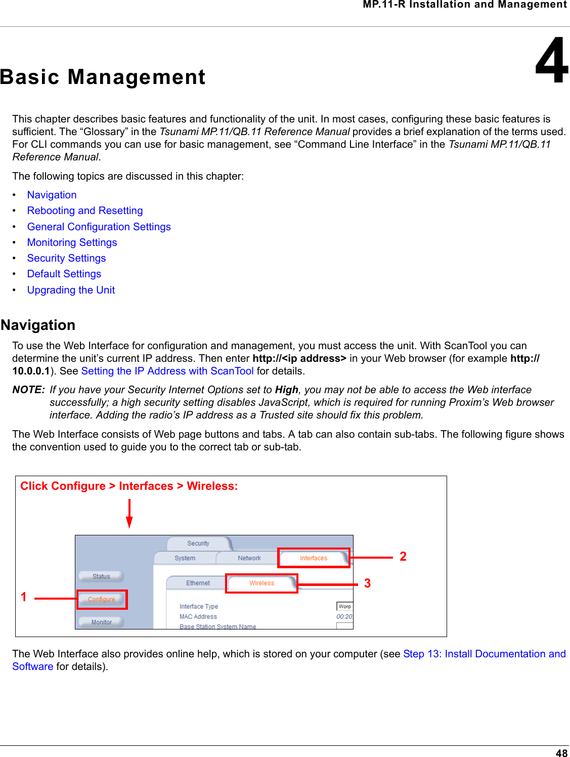 MP.11-R Installation and Management484Basic ManagementThis chapter describes basic features and functionality of the unit. In most cases, configuring these basic features is sufficient. The “Glossary” in the Tsunami MP.11/QB.11 Reference Manual provides a brief explanation of the terms used. For CLI commands you can use for basic management, see “Command Line Interface” in the Tsunami MP.11/QB.11 Reference Manual.The following topics are discussed in this chapter:•Navigation•Rebooting and Resetting•General Configuration Settings•Monitoring Settings•Security Settings•Default Settings•Upgrading the UnitNavigationTo use the Web Interface for configuration and management, you must access the unit. With ScanTool you can determine the unit’s current IP address. Then enter http://&lt;ip address&gt; in your Web browser (for example http://10.0.0.1). See Setting the IP Address with ScanTool for details.NOTE: If you have your Security Internet Options set to High, you may not be able to access the Web interface successfully; a high security setting disables JavaScript, which is required for running Proxim’s Web browser interface. Adding the radio’s IP address as a Trusted site should fix this problem.The Web Interface consists of Web page buttons and tabs. A tab can also contain sub-tabs. The following figure shows the convention used to guide you to the correct tab or sub-tab.The Web Interface also provides online help, which is stored on your computer (see Step 13: Install Documentation and Software for details).231Click Configure &gt; Interfaces &gt; Wireless: